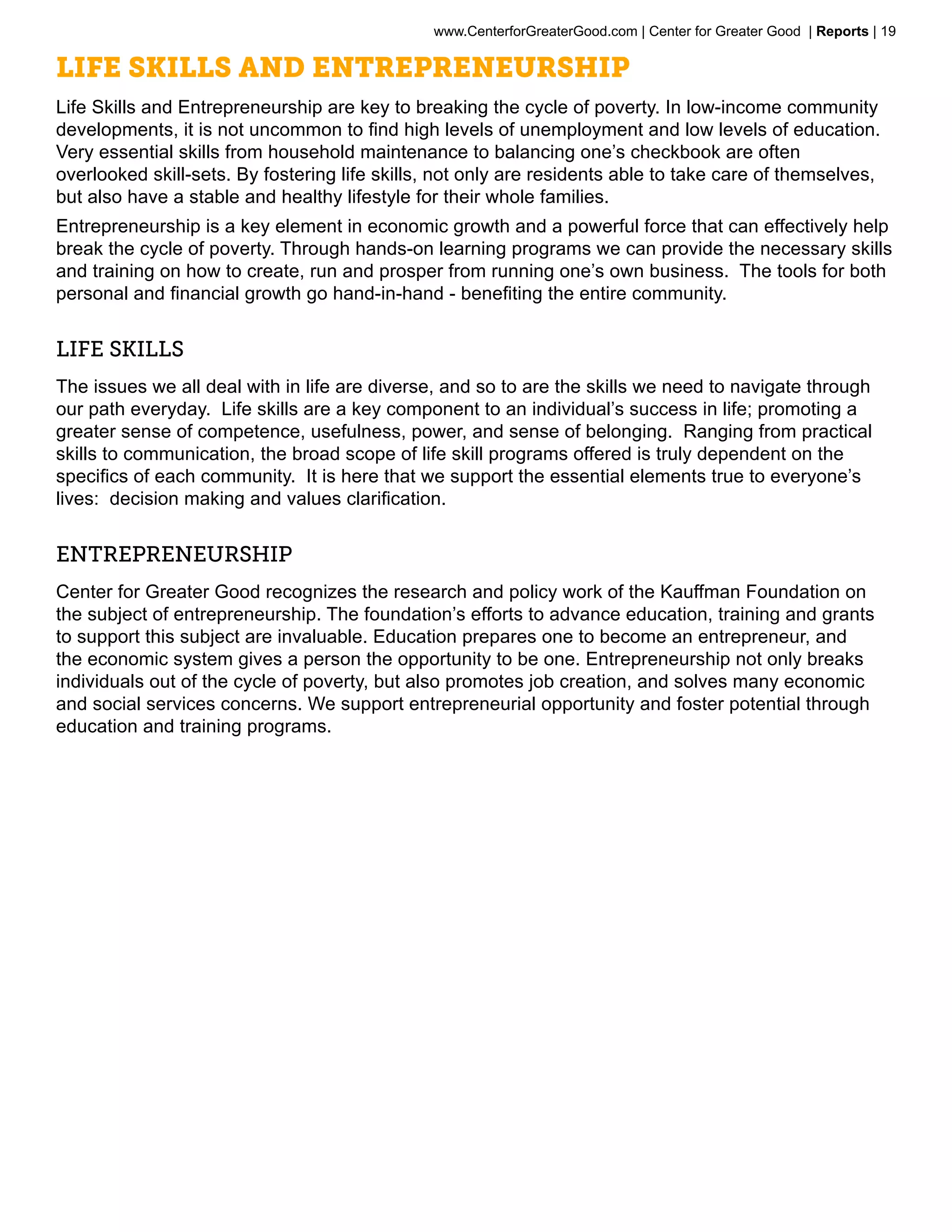 www.CenterforGreaterGood.com | Center for Greater Good | Reports | 19

Life Skills and Entrepreneurship
Life Skills and Entrepreneurship are key to breaking the cycle of poverty. In low-income community
developments, it is not uncommon to find high levels of unemployment and low levels of education.
Very essential skills from household maintenance to balancing one’s checkbook are often
overlooked skill-sets. By fostering life skills, not only are residents able to take care of themselves,
but also have a stable and healthy lifestyle for their whole families.
Entrepreneurship is a key element in economic growth and a powerful force that can effectively help
break the cycle of poverty. Through hands-on learning programs we can provide the necessary skills
and training on how to create, run and prosper from running one’s own business. The tools for both
personal and financial growth go hand-in-hand - benefiting the entire community.


LIFE SKILLS
The issues we all deal with in life are diverse, and so to are the skills we need to navigate through
our path everyday. Life skills are a key component to an individual’s success in life; promoting a
greater sense of competence, usefulness, power, and sense of belonging. Ranging from practical
skills to communication, the broad scope of life skill programs offered is truly dependent on the
specifics of each community. It is here that we support the essential elements true to everyone’s
lives: decision making and values clarification.


ENTREPRENEURSHIP
Center for Greater Good recognizes the research and policy work of the Kauffman Foundation on
the subject of entrepreneurship. The foundation’s efforts to advance education, training and grants
to support this subject are invaluable. Education prepares one to become an entrepreneur, and
the economic system gives a person the opportunity to be one. Entrepreneurship not only breaks
individuals out of the cycle of poverty, but also promotes job creation, and solves many economic
and social services concerns. We support entrepreneurial opportunity and foster potential through
education and training programs.
 