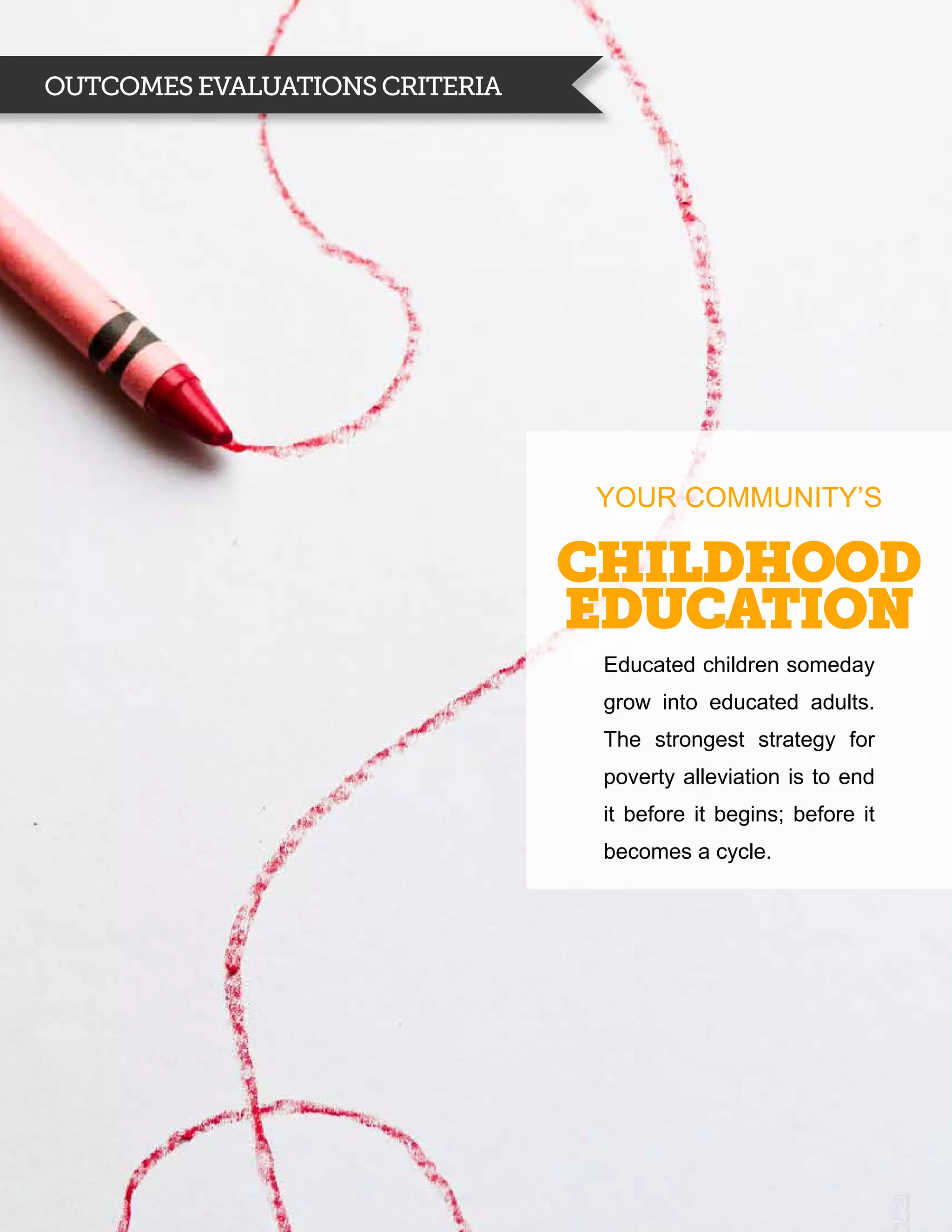 Outcomes evaluations criteria




                                YOUR COMMUNITY’S

                                Childhood
                                education
                                 Educated children someday
                                 grow into educated adults.
                                 The strongest strategy for
                                 poverty alleviation is to end
                                 it before it begins; before it
                                 becomes a cycle.
 