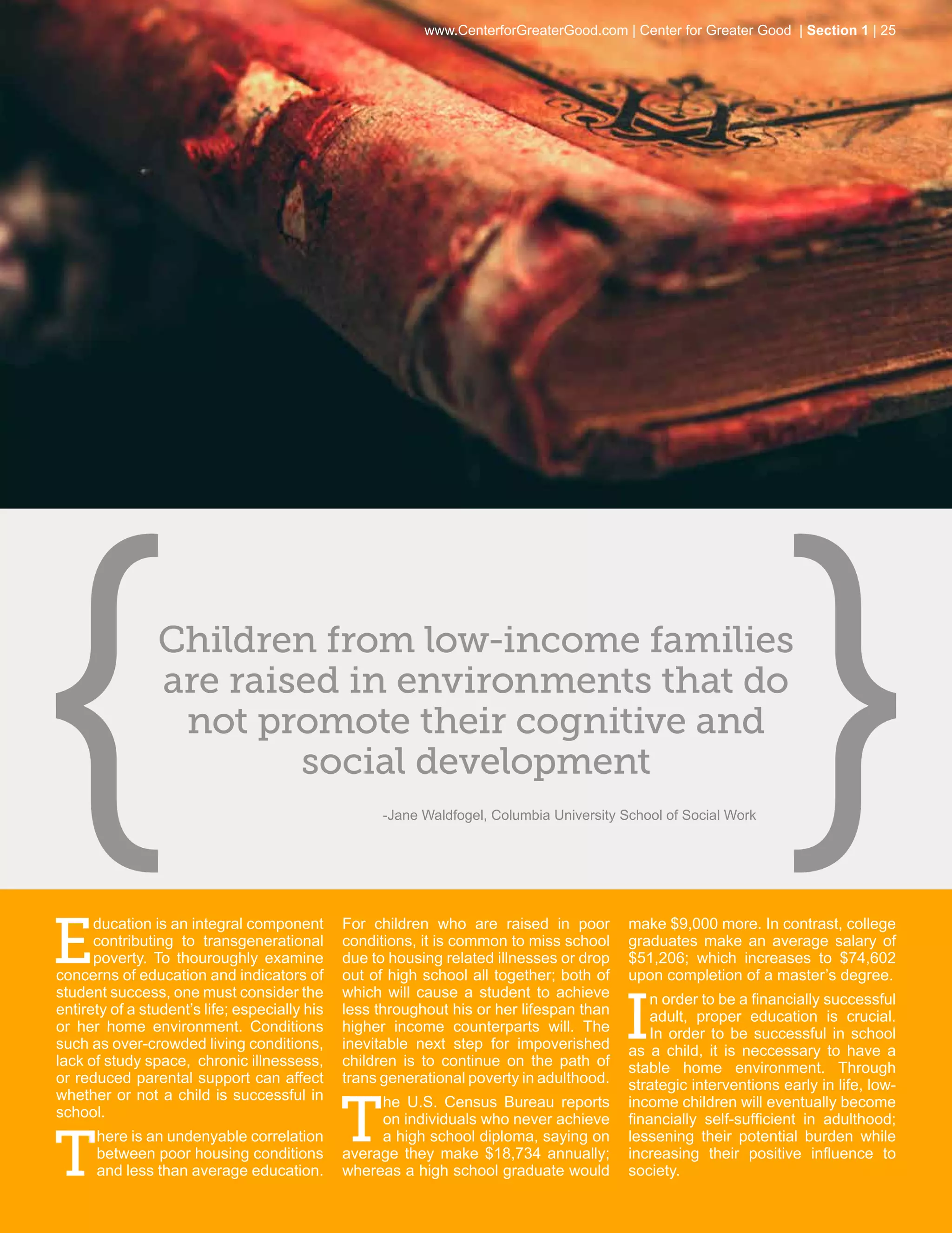 www.CenterforGreaterGood.com | Center for Greater Good | Section 1 | 25




                Children from low-income families
                are raised in environments that do
                 not promote their cognitive and
                        social development
                                                     -Jane Waldfogel, Columbia University School of Social Work




E
      ducation is an integral component        For children who are raised in poor         make $9,000 more. In contrast, college
      contributing to transgenerational        conditions, it is common to miss school     graduates make an average salary of
      poverty. To thouroughly examine          due to housing related illnesses or drop    $51,206; which increases to $74,602
concerns of education and indicators of        out of high school all together; both of    upon completion of a master’s degree.


                                                                                          I
student success, one must consider the         which will cause a student to achieve           n order to be a financially successful
entirety of a student’s life; especially his   less throughout his or her lifespan than        adult, proper education is crucial.
or her home environment. Conditions            higher income counterparts will. The            In order to be successful in school
such as over-crowded living conditions,        inevitable next step for impoverished       as a child, it is neccessary to have a
lack of study space, chronic illnessess,       children is to continue on the path of      stable home environment. Through
or reduced parental support can affect         trans generational poverty in adulthood.    strategic interventions early in life, low-


                                               T
whether or not a child is successful in             he U.S. Census Bureau reports          income children will eventually become
school.                                             on individuals who never achieve       financially self-sufficient in adulthood;


T
      here is an undenyable correlation             a high school diploma, saying on       lessening their potential burden while
      between poor housing conditions          average they make $18,734 annually;         increasing their positive influence to
      and less than average education.         whereas a high school graduate would        society.
 
