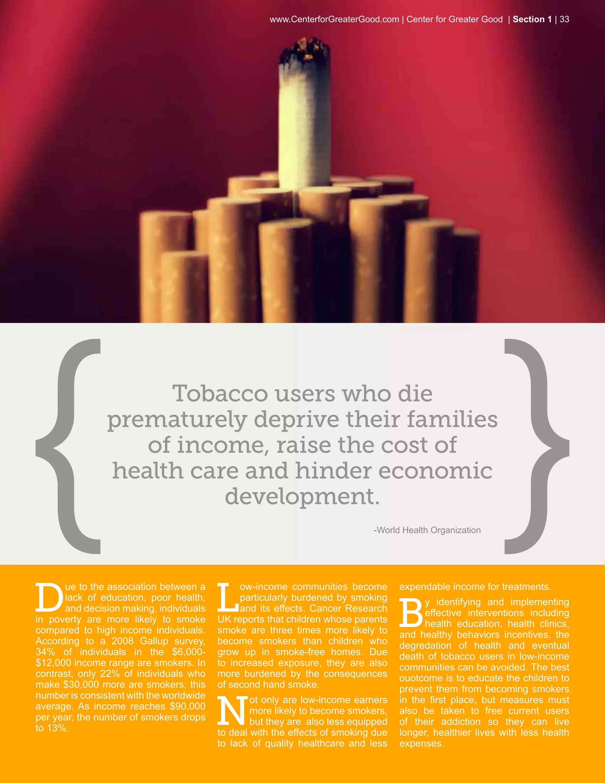 www.CenterforGreaterGood.com | Center for Greater Good | Section 1 | 33




                     Tobacco users who die
                prematurely deprive their families
                   of income, raise the cost of
                health care and hinder economic
                          development.
                                                                             -World Health Organization




D                                         L
      ue to the association between a          ow-income communities become         expendable income for treatments.


                                                                                    B
      lack of education, poor health,          particularly burdened by smoking           y identifying and implementing
      and decision making, individuals         and its effects. Cancer Research           effective interventions including
in poverty are more likely to smoke       UK reports that children whose parents          health education, health clinics,
compared to high income individuals.      smoke are three times more likely to      and healthy behaviors incentives, the
According to a 2008 Gallup survey,        become smokers than children who          degredation of health and eventual
34% of individuals in the $6,000-         grow up in smoke-free homes. Due          death of tobacco users in low-income
$12,000 income range are smokers. In      to increased exposure, they are also      communities can be avoided. The best
contrast, only 22% of individuals who     more burdened by the consequences         ouotcome is to educate the children to
make $30,000 more are smokers; this       of second hand smoke.                     prevent them from becoming smokers


                                          N
number is consistent with the worldwide           ot only are low-income earners    in the first place, but measures must
average. As income reaches $90,000                more likely to become smokers,    also be taken to free current users
per year, the number of smokers drops             but they are also less equipped   of their addiction so they can live
to 13%.                                   to deal with the effects of smoking due   longer, healthier lives with less health
                                          to lack of quality healthcare and less    expenses.
 