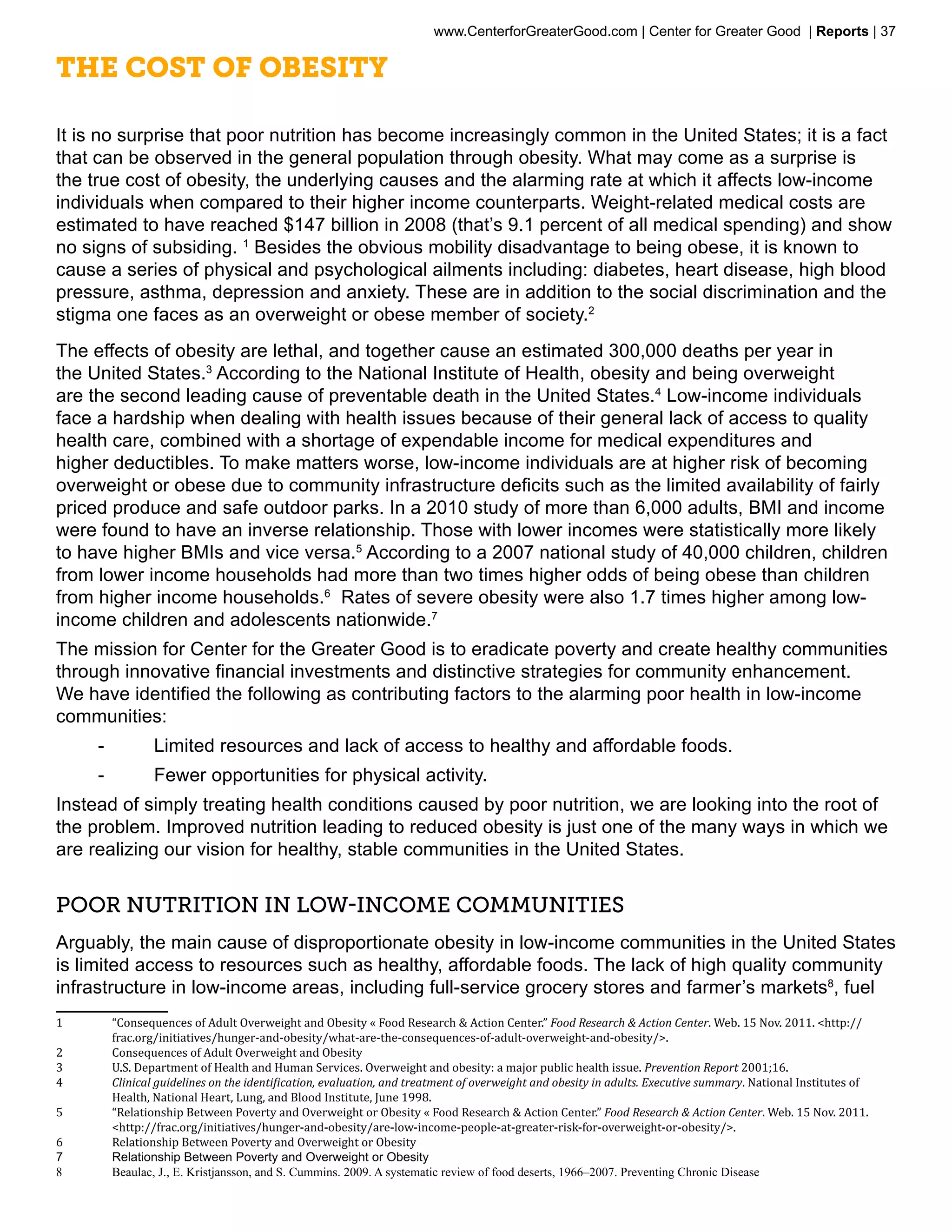 www.CenterforGreaterGood.com | Center for Greater Good | Reports | 37

The Cost of Obesity

It is no surprise that poor nutrition has become increasingly common in the United States; it is a fact
that can be observed in the general population through obesity. What may come as a surprise is
the true cost of obesity, the underlying causes and the alarming rate at which it affects low-income
individuals when compared to their higher income counterparts. Weight-related medical costs are
estimated to have reached $147 billion in 2008 (that’s 9.1 percent of all medical spending) and show
no signs of subsiding. 1 Besides the obvious mobility disadvantage to being obese, it is known to
cause a series of physical and psychological ailments including: diabetes, heart disease, high blood
pressure, asthma, depression and anxiety. These are in addition to the social discrimination and the
stigma one faces as an overweight or obese member of society.2
The effects of obesity are lethal, and together cause an estimated 300,000 deaths per year in
the United States.3 According to the National Institute of Health, obesity and being overweight
are the second leading cause of preventable death in the United States.4 Low-income individuals
face a hardship when dealing with health issues because of their general lack of access to quality
health care, combined with a shortage of expendable income for medical expenditures and
higher deductibles. To make matters worse, low-income individuals are at higher risk of becoming
overweight or obese due to community infrastructure deficits such as the limited availability of fairly
priced produce and safe outdoor parks. In a 2010 study of more than 6,000 adults, BMI and income
were found to have an inverse relationship. Those with lower incomes were statistically more likely
to have higher BMIs and vice versa.5 According to a 2007 national study of 40,000 children, children
from lower income households had more than two times higher odds of being obese than children
from higher income households.6 Rates of severe obesity were also 1.7 times higher among low-
income children and adolescents nationwide.7
The mission for Center for the Greater Good is to eradicate poverty and create healthy communities
through innovative financial investments and distinctive strategies for community enhancement.
We have identified the following as contributing factors to the alarming poor health in low-income
communities:
     --           Limited resources and lack of access to healthy and affordable foods.
     --           Fewer opportunities for physical activity.
Instead of simply treating health conditions caused by poor nutrition, we are looking into the root of
the problem. Improved nutrition leading to reduced obesity is just one of the many ways in which we
are realizing our vision for healthy, stable communities in the United States.


Poor Nutrition in Low-Income Communities
Arguably, the main cause of disproportionate obesity in low-income communities in the United States
is limited access to resources such as healthy, affordable foods. The lack of high quality community
infrastructure in low-income areas, including full-service grocery stores and farmer’s markets8, fuel
1	        “Consequences of Adult Overweight and Obesity « Food Research & Action Center.” Food Research & Action Center. Web. 15 Nov. 2011. <http://
          frac.org/initiatives/hunger-and-obesity/what-are-the-consequences-of-adult-overweight-and-obesity/>.
2	        Consequences of Adult Overweight and Obesity
3	        U.S. Department of Health and Human Services. Overweight and obesity: a major public health issue. Prevention Report 2001;16.
4	        Clinical guidelines on the identification, evaluation, and treatment of overweight and obesity in adults. Executive summary. National Institutes of
          Health, National Heart, Lung, and Blood Institute, June 1998.
5	        “Relationship Between Poverty and Overweight or Obesity « Food Research & Action Center.” Food Research & Action Center. Web. 15 Nov. 2011.
          <http://frac.org/initiatives/hunger-and-obesity/are-low-income-people-at-greater-risk-for-overweight-or-obesity/>.
6	        Relationship Between Poverty and Overweight or Obesity
7	        Relationship Between Poverty and Overweight or Obesity
8	        Beaulac, J., E. Kristjansson, and S. Cummins. 2009. A systematic review of food deserts, 1966–2007. Preventing Chronic Disease
 