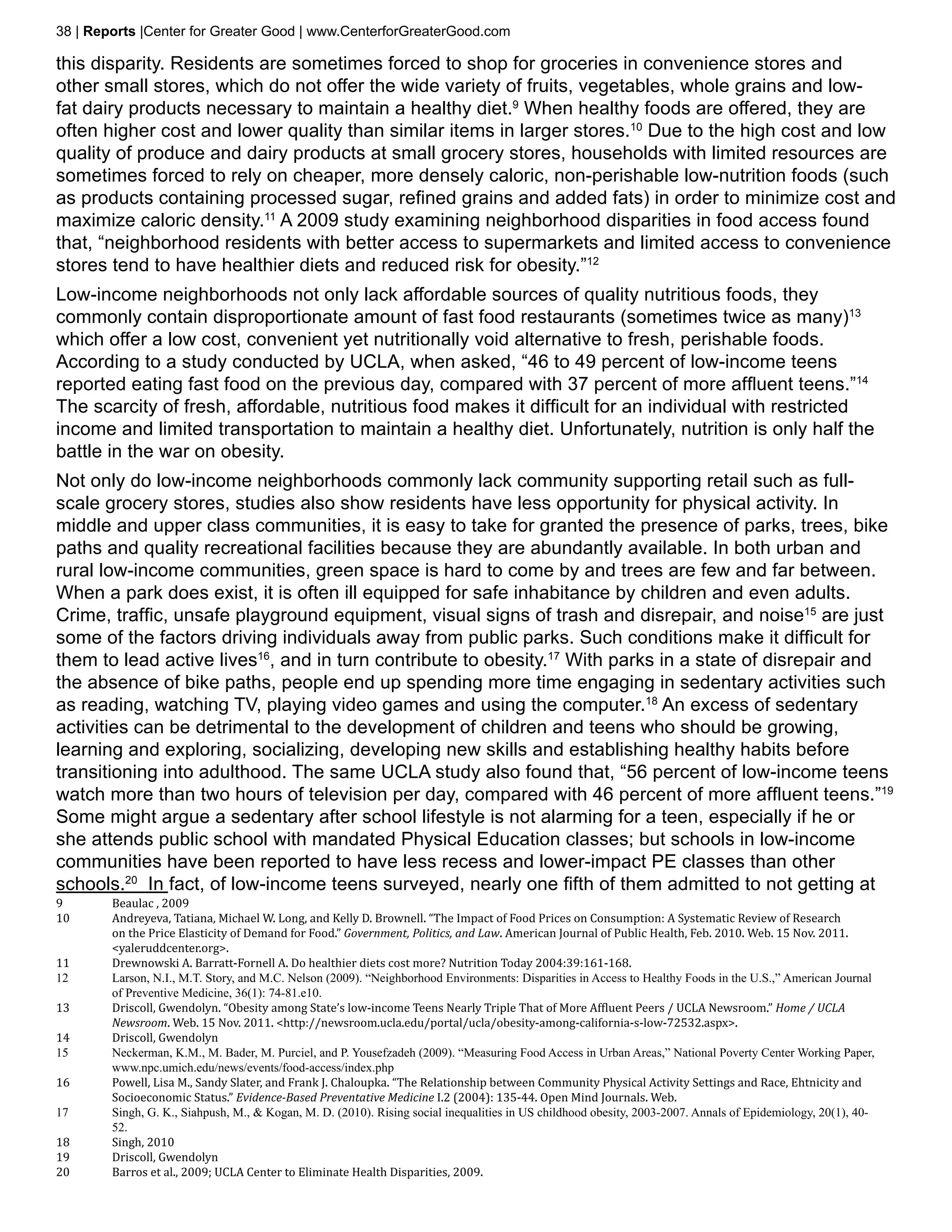 38 | Reports |Center for Greater Good | www.CenterforGreaterGood.com

this disparity. Residents are sometimes forced to shop for groceries in convenience stores and
other small stores, which do not offer the wide variety of fruits, vegetables, whole grains and low-
fat dairy products necessary to maintain a healthy diet.9 When healthy foods are offered, they are
often higher cost and lower quality than similar items in larger stores.10 Due to the high cost and low
quality of produce and dairy products at small grocery stores, households with limited resources are
sometimes forced to rely on cheaper, more densely caloric, non-perishable low-nutrition foods (such
as products containing processed sugar, refined grains and added fats) in order to minimize cost and
maximize caloric density.11 A 2009 study examining neighborhood disparities in food access found
that, “neighborhood residents with better access to supermarkets and limited access to convenience
stores tend to have healthier diets and reduced risk for obesity.”12
Low-income neighborhoods not only lack affordable sources of quality nutritious foods, they
commonly contain disproportionate amount of fast food restaurants (sometimes twice as many)13
which offer a low cost, convenient yet nutritionally void alternative to fresh, perishable foods.
According to a study conducted by UCLA, when asked, “46 to 49 percent of low-income teens
reported eating fast food on the previous day, compared with 37 percent of more affluent teens.”14
The scarcity of fresh, affordable, nutritious food makes it difficult for an individual with restricted
income and limited transportation to maintain a healthy diet. Unfortunately, nutrition is only half the
battle in the war on obesity.
Not only do low-income neighborhoods commonly lack community supporting retail such as full-
scale grocery stores, studies also show residents have less opportunity for physical activity. In
middle and upper class communities, it is easy to take for granted the presence of parks, trees, bike
paths and quality recreational facilities because they are abundantly available. In both urban and
rural low-income communities, green space is hard to come by and trees are few and far between.
When a park does exist, it is often ill equipped for safe inhabitance by children and even adults.
Crime, traffic, unsafe playground equipment, visual signs of trash and disrepair, and noise15 are just
some of the factors driving individuals away from public parks. Such conditions make it difficult for
them to lead active lives16, and in turn contribute to obesity.17 With parks in a state of disrepair and
the absence of bike paths, people end up spending more time engaging in sedentary activities such
as reading, watching TV, playing video games and using the computer.18 An excess of sedentary
activities can be detrimental to the development of children and teens who should be growing,
learning and exploring, socializing, developing new skills and establishing healthy habits before
transitioning into adulthood. The same UCLA study also found that, “56 percent of low-income teens
watch more than two hours of television per day, compared with 46 percent of more affluent teens.”19
Some might argue a sedentary after school lifestyle is not alarming for a teen, especially if he or
she attends public school with mandated Physical Education classes; but schools in low-income
communities have been reported to have less recess and lower-impact PE classes than other

9	      Beaulac , 2009
schools.20 In fact, of low-income teens surveyed, nearly one fifth of them admitted to not getting at
10	     Andreyeva, Tatiana, Michael W. Long, and Kelly D. Brownell. “The Impact of Food Prices on Consumption: A Systematic Review of Research
        on the Price Elasticity of Demand for Food.” Government, Politics, and Law. American Journal of Public Health, Feb. 2010. Web. 15 Nov. 2011.
        <yaleruddcenter.org>.
11	     Drewnowski A. Barratt-Fornell A. Do healthier diets cost more? Nutrition Today 2004:39:161-168.
12	     Larson, N.I., M.T. Story, and M.C. Nelson (2009). “Neighborhood Environments: Disparities in Access to Healthy Foods in the U.S.,” American Journal

13	     Driscoll, Gwendolyn. “Obesity among State’s low-income Teens Nearly Triple That of More Affluent Peers / UCLA Newsroom.” Home / UCLA
        of Preventive Medicine, 36(1): 74-81.e10.

        Newsroom. Web. 15 Nov. 2011. <http://newsroom.ucla.edu/portal/ucla/obesity-among-california-s-low-72532.aspx>.
14	     Driscoll, Gwendolyn
15	     Neckerman, K.M., M. Bader, M. Purciel, and P. Yousefzadeh (2009). “Measuring Food Access in Urban Areas,” National Poverty Center Working Paper,

16	     Powell, Lisa M., Sandy Slater, and Frank J. Chaloupka. “The Relationship between Community Physical Activity Settings and Race, Ehtnicity and
        www.npc.umich.edu/news/events/food-access/index.php

        Socioeconomic Status.” Evidence-Based Preventative Medicine I.2 (2004): 135-44. Open Mind Journals. Web.
17	     Singh, G. K., Siahpush, M., & Kogan, M. D. (2010). Rising social inequalities in US childhood obesity, 2003-2007. Annals of Epidemiology, 20(1), 40-

18	     Singh, 2010
        52.

19	     Driscoll, Gwendolyn
20	     Barros et al., 2009; UCLA Center to Eliminate Health Disparities, 2009.
 
