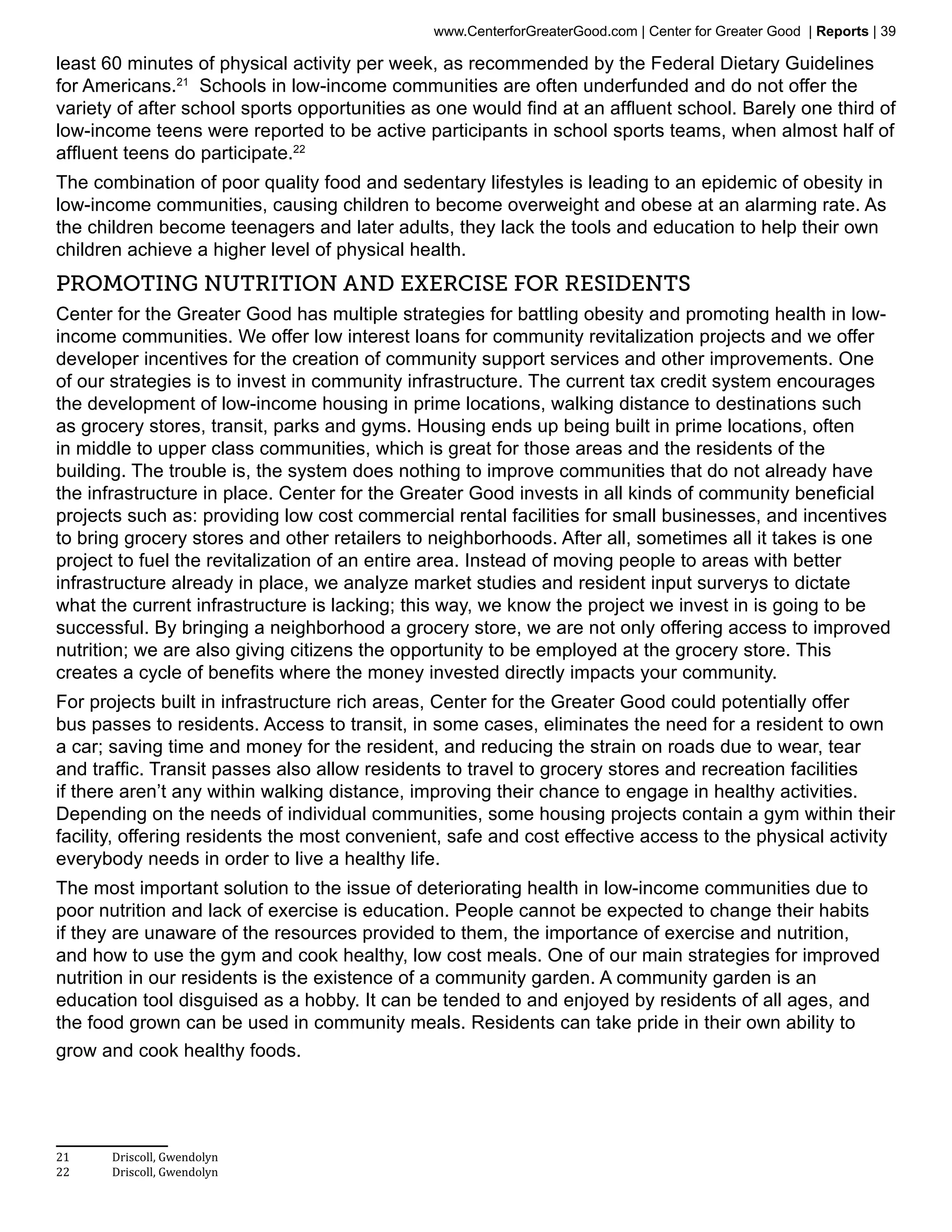 www.CenterforGreaterGood.com | Center for Greater Good | Reports | 39

least 60 minutes of physical activity per week, as recommended by the Federal Dietary Guidelines
for Americans.21 Schools in low-income communities are often underfunded and do not offer the
variety of after school sports opportunities as one would find at an affluent school. Barely one third of
low-income teens were reported to be active participants in school sports teams, when almost half of
affluent teens do participate.22
The combination of poor quality food and sedentary lifestyles is leading to an epidemic of obesity in
low-income communities, causing children to become overweight and obese at an alarming rate. As
the children become teenagers and later adults, they lack the tools and education to help their own
children achieve a higher level of physical health.
Promoting Nutrition and Exercise for ResidentS
Center for the Greater Good has multiple strategies for battling obesity and promoting health in low-
income communities. We offer low interest loans for community revitalization projects and we offer
developer incentives for the creation of community support services and other improvements. One
of our strategies is to invest in community infrastructure. The current tax credit system encourages
the development of low-income housing in prime locations, walking distance to destinations such
as grocery stores, transit, parks and gyms. Housing ends up being built in prime locations, often
in middle to upper class communities, which is great for those areas and the residents of the
building. The trouble is, the system does nothing to improve communities that do not already have
the infrastructure in place. Center for the Greater Good invests in all kinds of community beneficial
projects such as: providing low cost commercial rental facilities for small businesses, and incentives
to bring grocery stores and other retailers to neighborhoods. After all, sometimes all it takes is one
project to fuel the revitalization of an entire area. Instead of moving people to areas with better
infrastructure already in place, we analyze market studies and resident input surverys to dictate
what the current infrastructure is lacking; this way, we know the project we invest in is going to be
successful. By bringing a neighborhood a grocery store, we are not only offering access to improved
nutrition; we are also giving citizens the opportunity to be employed at the grocery store. This
creates a cycle of benefits where the money invested directly impacts your community.
For projects built in infrastructure rich areas, Center for the Greater Good could potentially offer
bus passes to residents. Access to transit, in some cases, eliminates the need for a resident to own
a car; saving time and money for the resident, and reducing the strain on roads due to wear, tear
and traffic. Transit passes also allow residents to travel to grocery stores and recreation facilities
if there aren’t any within walking distance, improving their chance to engage in healthy activities.
Depending on the needs of individual communities, some housing projects contain a gym within their
facility, offering residents the most convenient, safe and cost effective access to the physical activity
everybody needs in order to live a healthy life.
The most important solution to the issue of deteriorating health in low-income communities due to
poor nutrition and lack of exercise is education. People cannot be expected to change their habits
if they are unaware of the resources provided to them, the importance of exercise and nutrition,
and how to use the gym and cook healthy, low cost meals. One of our main strategies for improved
nutrition in our residents is the existence of a community garden. A community garden is an
education tool disguised as a hobby. It can be tended to and enjoyed by residents of all ages, and
the food grown can be used in community meals. Residents can take pride in their own ability to
grow and cook healthy foods.




21	    Driscoll, Gwendolyn
22	    Driscoll, Gwendolyn
 