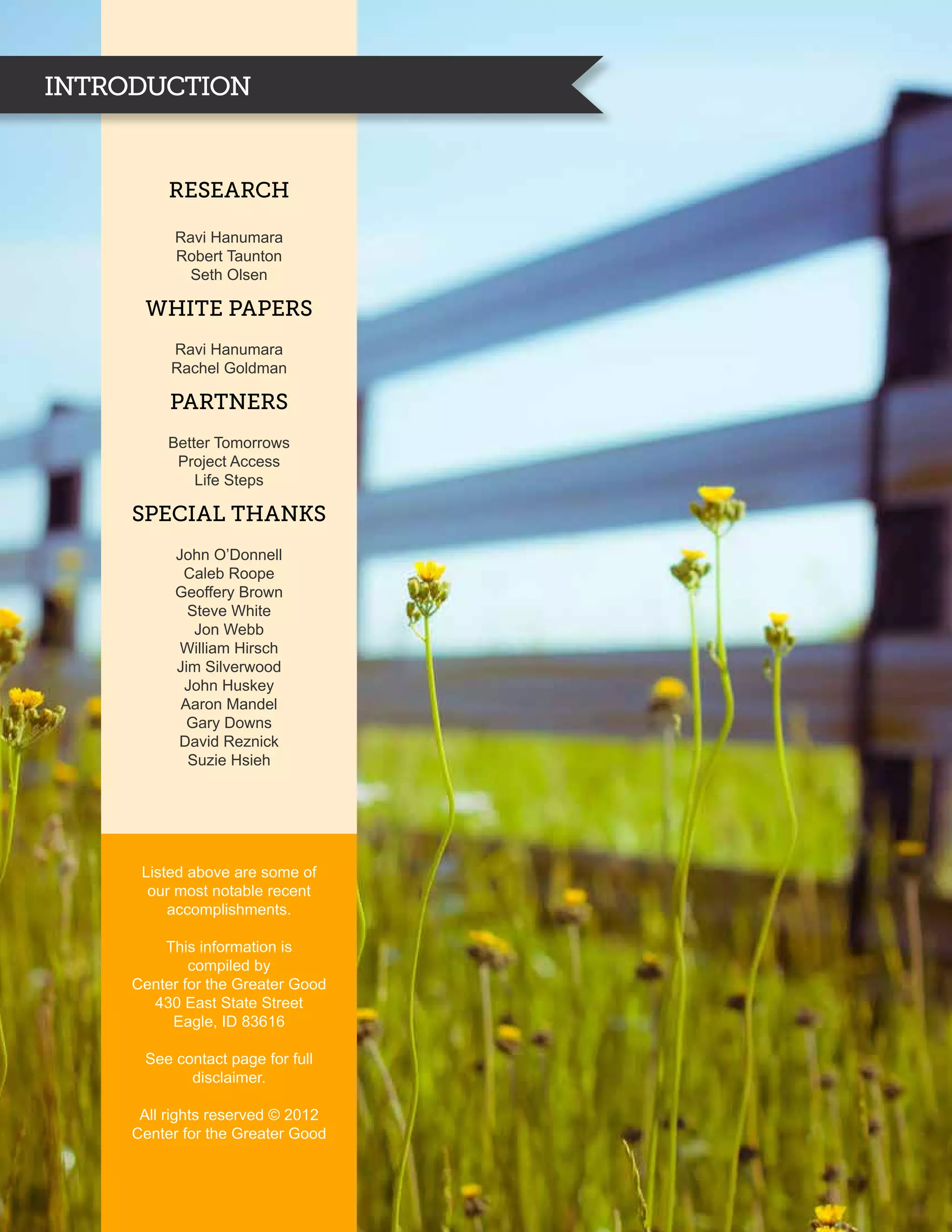 INTRODUCTION


          research

          Ravi Hanumara
          Robert Taunton
            Seth Olsen

      White Papers
          Ravi Hanumara
          Rachel Goldman

          Partners
          Better Tomorrows
           Project Access
              Life Steps

     Special Thanks
           John O’Donnell
            Caleb Roope
           Geoffery Brown
             Steve White
              Jon Webb
            William Hirsch
           Jim Silverwood
            John Huskey
            Aaron Mandel
             Gary Downs
           David Reznick
             Suzie Hsieh




      Listed above are some of
       our most notable recent
          accomplishments.

         This information is
             compiled by
     Center for the Greater Good
       430 East State Street
          Eagle, ID 83616

      See contact page for full
            disclaimer.

      All rights reserved © 2012
     Center for the Greater Good
 
