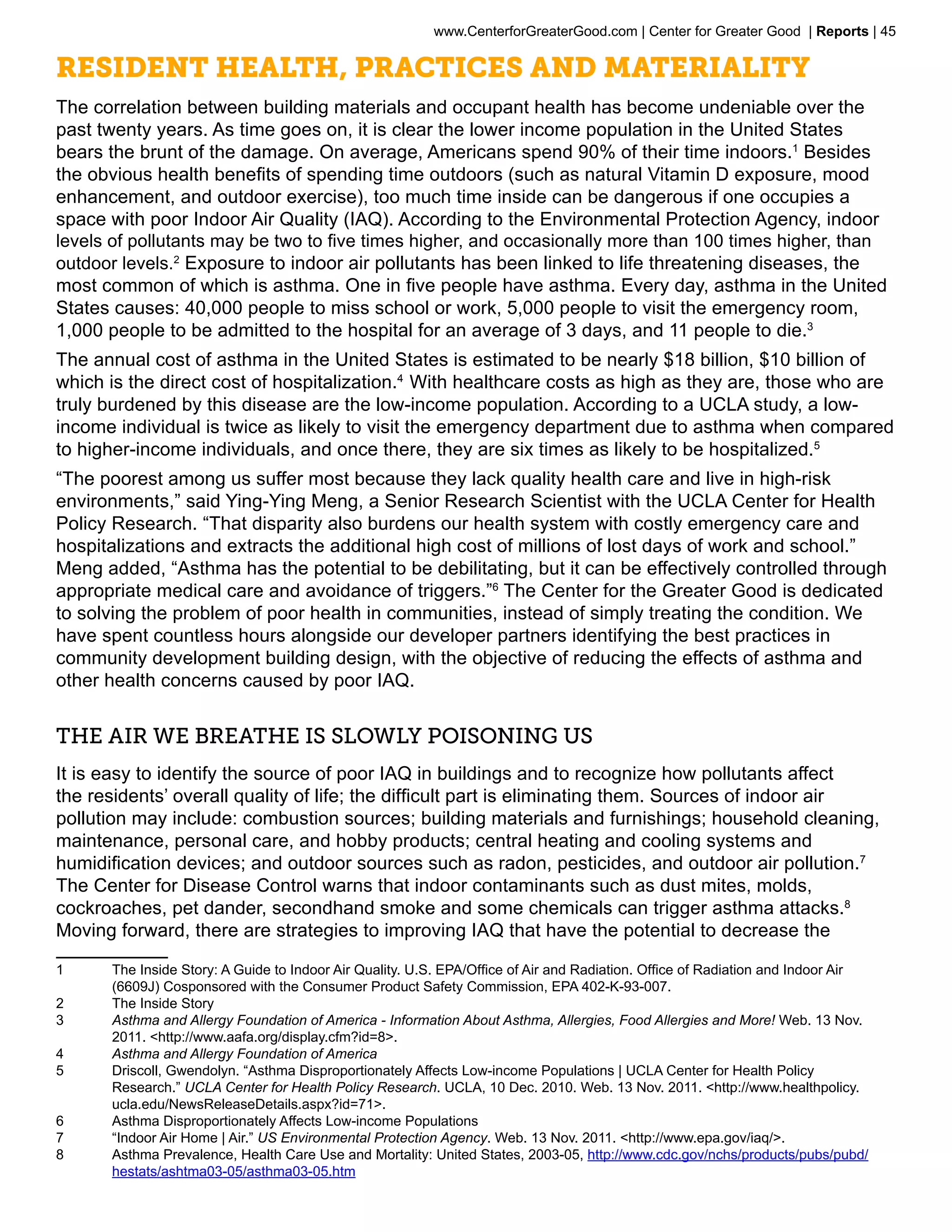 www.CenterforGreaterGood.com | Center for Greater Good | Reports | 45

Resident Health, Practices and Materiality
The correlation between building materials and occupant health has become undeniable over the
past twenty years. As time goes on, it is clear the lower income population in the United States
bears the brunt of the damage. On average, Americans spend 90% of their time indoors.1 Besides
the obvious health benefits of spending time outdoors (such as natural Vitamin D exposure, mood
enhancement, and outdoor exercise), too much time inside can be dangerous if one occupies a
space with poor Indoor Air Quality (IAQ). According to the Environmental Protection Agency, indoor
levels of pollutants may be two to five times higher, and occasionally more than 100 times higher, than
outdoor levels.2 Exposure to indoor air pollutants has been linked to life threatening diseases, the
most common of which is asthma. One in five people have asthma. Every day, asthma in the United
States causes: 40,000 people to miss school or work, 5,000 people to visit the emergency room,
1,000 people to be admitted to the hospital for an average of 3 days, and 11 people to die.3
The annual cost of asthma in the United States is estimated to be nearly $18 billion, $10 billion of
which is the direct cost of hospitalization.4 With healthcare costs as high as they are, those who are
truly burdened by this disease are the low-income population. According to a UCLA study, a low-
income individual is twice as likely to visit the emergency department due to asthma when compared
to higher-income individuals, and once there, they are six times as likely to be hospitalized.5
“The poorest among us suffer most because they lack quality health care and live in high-risk
environments,” said Ying-Ying Meng, a Senior Research Scientist with the UCLA Center for Health
Policy Research. “That disparity also burdens our health system with costly emergency care and
hospitalizations and extracts the additional high cost of millions of lost days of work and school.”
Meng added, “Asthma has the potential to be debilitating, but it can be effectively controlled through
appropriate medical care and avoidance of triggers.”6 The Center for the Greater Good is dedicated
to solving the problem of poor health in communities, instead of simply treating the condition. We
have spent countless hours alongside our developer partners identifying the best practices in
community development building design, with the objective of reducing the effects of asthma and
other health concerns caused by poor IAQ.


The Air we Breathe is Slowly Poisoning Us
It is easy to identify the source of poor IAQ in buildings and to recognize how pollutants affect
the residents’ overall quality of life; the difficult part is eliminating them. Sources of indoor air
pollution may include: combustion sources; building materials and furnishings; household cleaning,
maintenance, personal care, and hobby products; central heating and cooling systems and
humidification devices; and outdoor sources such as radon, pesticides, and outdoor air pollution.7
The Center for Disease Control warns that indoor contaminants such as dust mites, molds,
cockroaches, pet dander, secondhand smoke and some chemicals can trigger asthma attacks.8
Moving forward, there are strategies to improving IAQ that have the potential to decrease the

1	    The Inside Story: A Guide to Indoor Air Quality. U.S. EPA/Office of Air and Radiation. Office of Radiation and Indoor Air
      (6609J) Cosponsored with the Consumer Product Safety Commission, EPA 402-K-93-007.
2	    The Inside Story
3	    Asthma and Allergy Foundation of America - Information About Asthma, Allergies, Food Allergies and More! Web. 13 Nov.
      2011. <http://www.aafa.org/display.cfm?id=8>.
4	    Asthma and Allergy Foundation of America
5	    Driscoll, Gwendolyn. “Asthma Disproportionately Affects Low-income Populations | UCLA Center for Health Policy
      Research.” UCLA Center for Health Policy Research. UCLA, 10 Dec. 2010. Web. 13 Nov. 2011. <http://www.healthpolicy.
      ucla.edu/NewsReleaseDetails.aspx?id=71>.
6	    Asthma Disproportionately Affects Low-income Populations
7	    “Indoor Air Home | Air.” US Environmental Protection Agency. Web. 13 Nov. 2011. <http://www.epa.gov/iaq/>.
8	    Asthma Prevalence, Health Care Use and Mortality: United States, 2003-05, http://www.cdc.gov/nchs/products/pubs/pubd/
      hestats/ashtma03-05/asthma03-05.htm
 