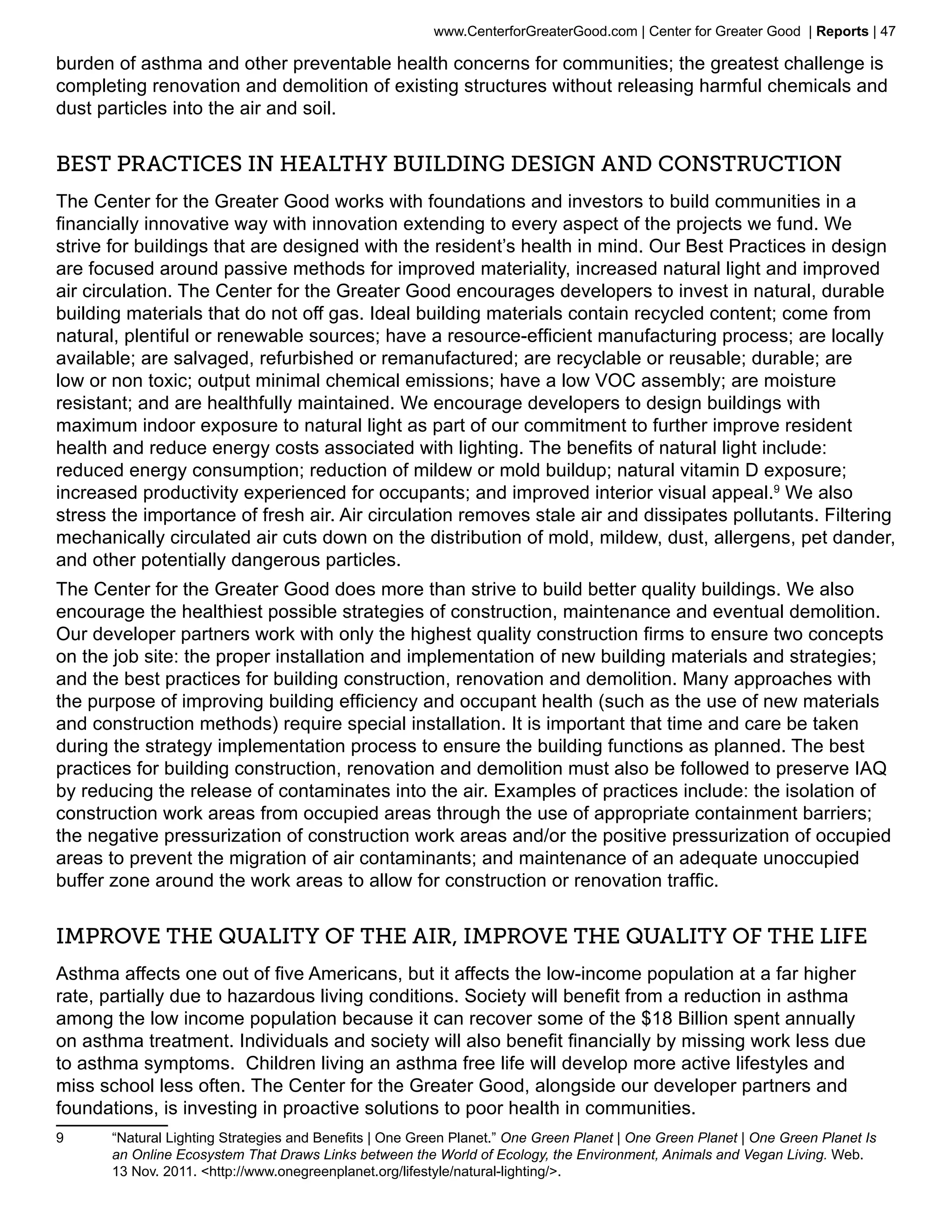 www.CenterforGreaterGood.com | Center for Greater Good | Reports | 47

burden of asthma and other preventable health concerns for communities; the greatest challenge is
completing renovation and demolition of existing structures without releasing harmful chemicals and
dust particles into the air and soil.


Best Practices in Healthy Building Design and Construction
The Center for the Greater Good works with foundations and investors to build communities in a
financially innovative way with innovation extending to every aspect of the projects we fund. We
strive for buildings that are designed with the resident’s health in mind. Our Best Practices in design
are focused around passive methods for improved materiality, increased natural light and improved
air circulation. The Center for the Greater Good encourages developers to invest in natural, durable
building materials that do not off gas. Ideal building materials contain recycled content; come from
natural, plentiful or renewable sources; have a resource-efficient manufacturing process; are locally
available; are salvaged, refurbished or remanufactured; are recyclable or reusable; durable; are
low or non toxic; output minimal chemical emissions; have a low VOC assembly; are moisture
resistant; and are healthfully maintained. We encourage developers to design buildings with
maximum indoor exposure to natural light as part of our commitment to further improve resident
health and reduce energy costs associated with lighting. The benefits of natural light include:
reduced energy consumption; reduction of mildew or mold buildup; natural vitamin D exposure;
increased productivity experienced for occupants; and improved interior visual appeal.9 We also
stress the importance of fresh air. Air circulation removes stale air and dissipates pollutants. Filtering
mechanically circulated air cuts down on the distribution of mold, mildew, dust, allergens, pet dander,
and other potentially dangerous particles.
The Center for the Greater Good does more than strive to build better quality buildings. We also
encourage the healthiest possible strategies of construction, maintenance and eventual demolition.
Our developer partners work with only the highest quality construction firms to ensure two concepts
on the job site: the proper installation and implementation of new building materials and strategies;
and the best practices for building construction, renovation and demolition. Many approaches with
the purpose of improving building efficiency and occupant health (such as the use of new materials
and construction methods) require special installation. It is important that time and care be taken
during the strategy implementation process to ensure the building functions as planned. The best
practices for building construction, renovation and demolition must also be followed to preserve IAQ
by reducing the release of contaminates into the air. Examples of practices include: the isolation of
construction work areas from occupied areas through the use of appropriate containment barriers;
the negative pressurization of construction work areas and/or the positive pressurization of occupied
areas to prevent the migration of air contaminants; and maintenance of an adequate unoccupied
buffer zone around the work areas to allow for construction or renovation traffic.


Improve the Quality of the Air, Improve the Quality of the Life
Asthma affects one out of five Americans, but it affects the low-income population at a far higher
rate, partially due to hazardous living conditions. Society will benefit from a reduction in asthma
among the low income population because it can recover some of the $18 Billion spent annually
on asthma treatment. Individuals and society will also benefit financially by missing work less due
to asthma symptoms. Children living an asthma free life will develop more active lifestyles and
miss school less often. The Center for the Greater Good, alongside our developer partners and
foundations, is investing in proactive solutions to poor health in communities.
9	     “Natural Lighting Strategies and Benefits | One Green Planet.” One Green Planet | One Green Planet | One Green Planet Is
       an Online Ecosystem That Draws Links between the World of Ecology, the Environment, Animals and Vegan Living. Web.
       13 Nov. 2011. <http://www.onegreenplanet.org/lifestyle/natural-lighting/>.
 