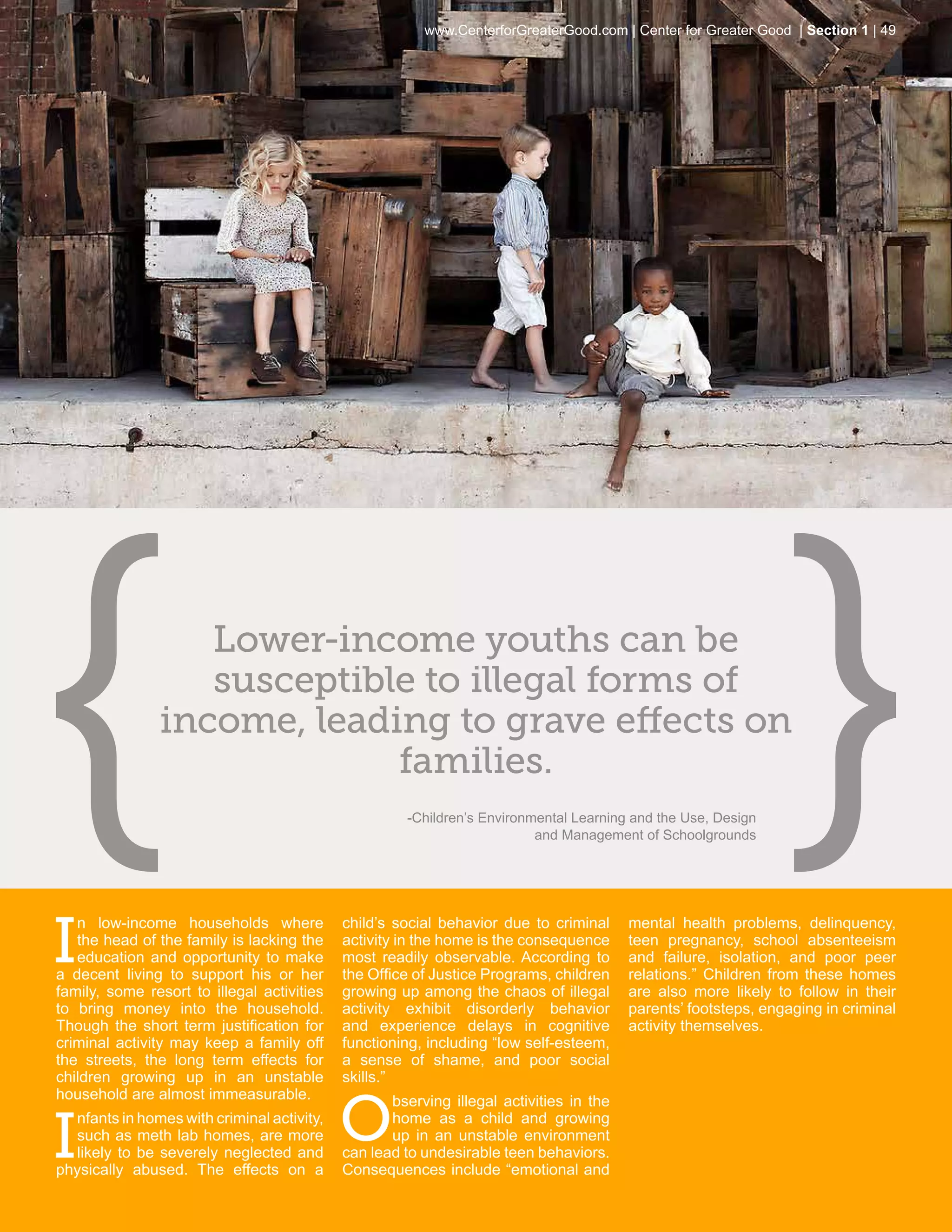 www.CenterforGreaterGood.com | Center for Greater Good | Section 1 | 49




                  Lower-income youths can be
                  susceptible to illegal forms of
               income, leading to grave effects on
                            families.
                                                     -Children’s Environmental Learning and the Use, Design
                                                                         and Management of Schoolgrounds




I
   n low-income households where            child’s social behavior due to criminal     mental health problems, delinquency,
   the head of the family is lacking the    activity in the home is the consequence     teen pregnancy, school absenteeism
   education and opportunity to make        most readily observable. According to       and failure, isolation, and poor peer
a decent living to support his or her       the Office of Justice Programs, children    relations.” Children from these homes
family, some resort to illegal activities   growing up among the chaos of illegal       are also more likely to follow in their
to bring money into the household.          activity exhibit disorderly behavior        parents’ footsteps, engaging in criminal
Though the short term justification for     and experience delays in cognitive          activity themselves.
criminal activity may keep a family off     functioning, including “low self-esteem,
the streets, the long term effects for      a sense of shame, and poor social
children growing up in an unstable          skills.”


                                            o
household are almost immeasurable.                 bserving illegal activities in the


I
  nfants in homes with criminal activity,          home as a child and growing
  such as meth lab homes, are more                 up in an unstable environment
  likely to be severely neglected and       can lead to undesirable teen behaviors.
physically abused. The effects on a         Consequences include “emotional and
 