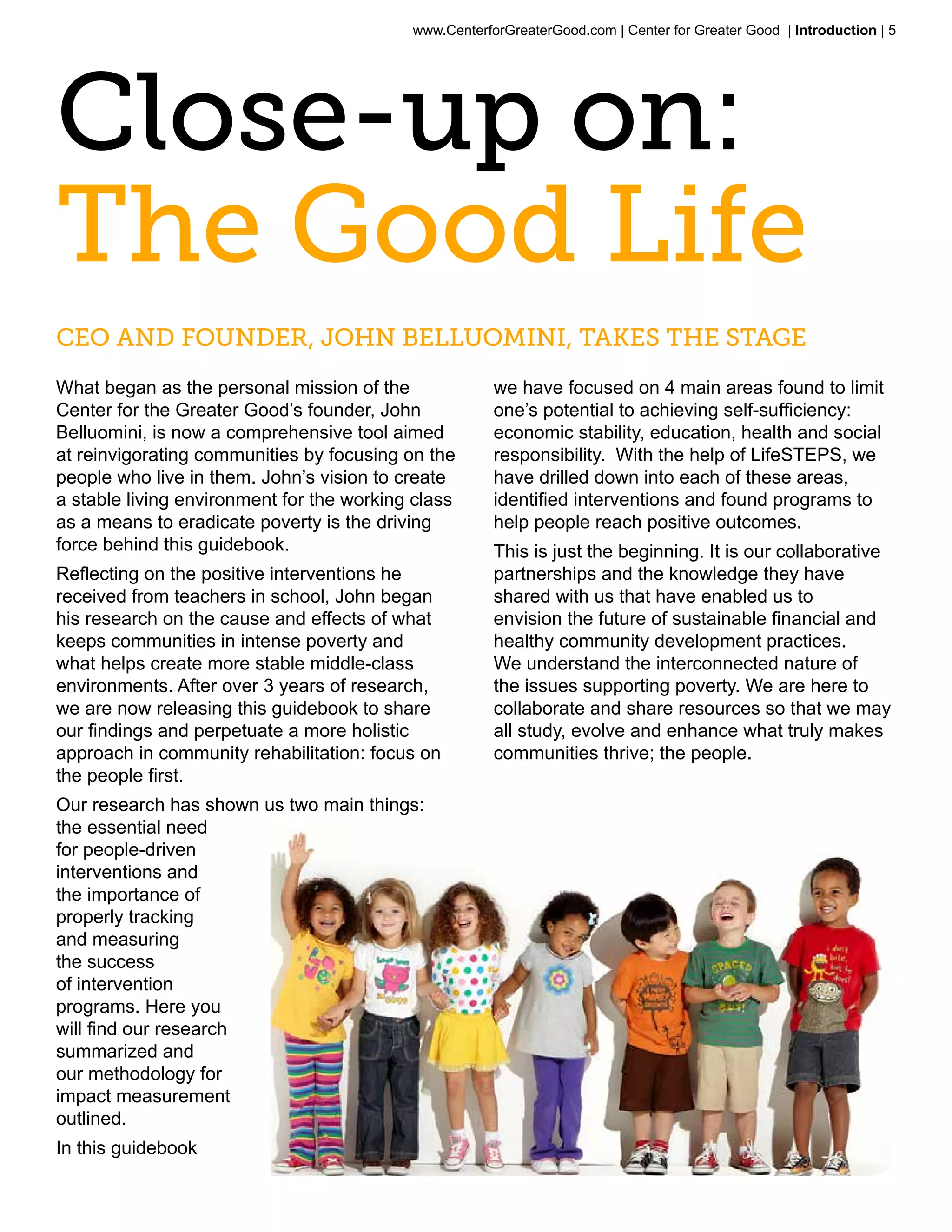www.CenterforGreaterGood.com | Center for Greater Good | Introduction | 5




Close-up on:
The Good Life
CEO and Founder, John Belluomini, takes the stage
What began as the personal mission of the              we have focused on 4 main areas found to limit
Center for the Greater Good’s founder, John            one’s potential to achieving self-sufficiency:
Belluomini, is now a comprehensive tool aimed          economic stability, education, health and social
at reinvigorating communities by focusing on the       responsibility. With the help of LifeSTEPS, we
people who live in them. John’s vision to create       have drilled down into each of these areas,
a stable living environment for the working class      identified interventions and found programs to
as a means to eradicate poverty is the driving         help people reach positive outcomes.
force behind this guidebook.                           This is just the beginning. It is our collaborative
Reflecting on the positive interventions he            partnerships and the knowledge they have
received from teachers in school, John began           shared with us that have enabled us to
his research on the cause and effects of what          envision the future of sustainable financial and
keeps communities in intense poverty and               healthy community development practices.
what helps create more stable middle-class             We understand the interconnected nature of
environments. After over 3 years of research,          the issues supporting poverty. We are here to
we are now releasing this guidebook to share           collaborate and share resources so that we may
our findings and perpetuate a more holistic            all study, evolve and enhance what truly makes
approach in community rehabilitation: focus on         communities thrive; the people.
the people first.
Our research has shown us two main things:
the essential need
for people-driven
interventions and
the importance of
properly tracking
and measuring
the success
of intervention
programs. Here you
will find our research
summarized and
our methodology for
impact measurement
outlined.
In this guidebook
 