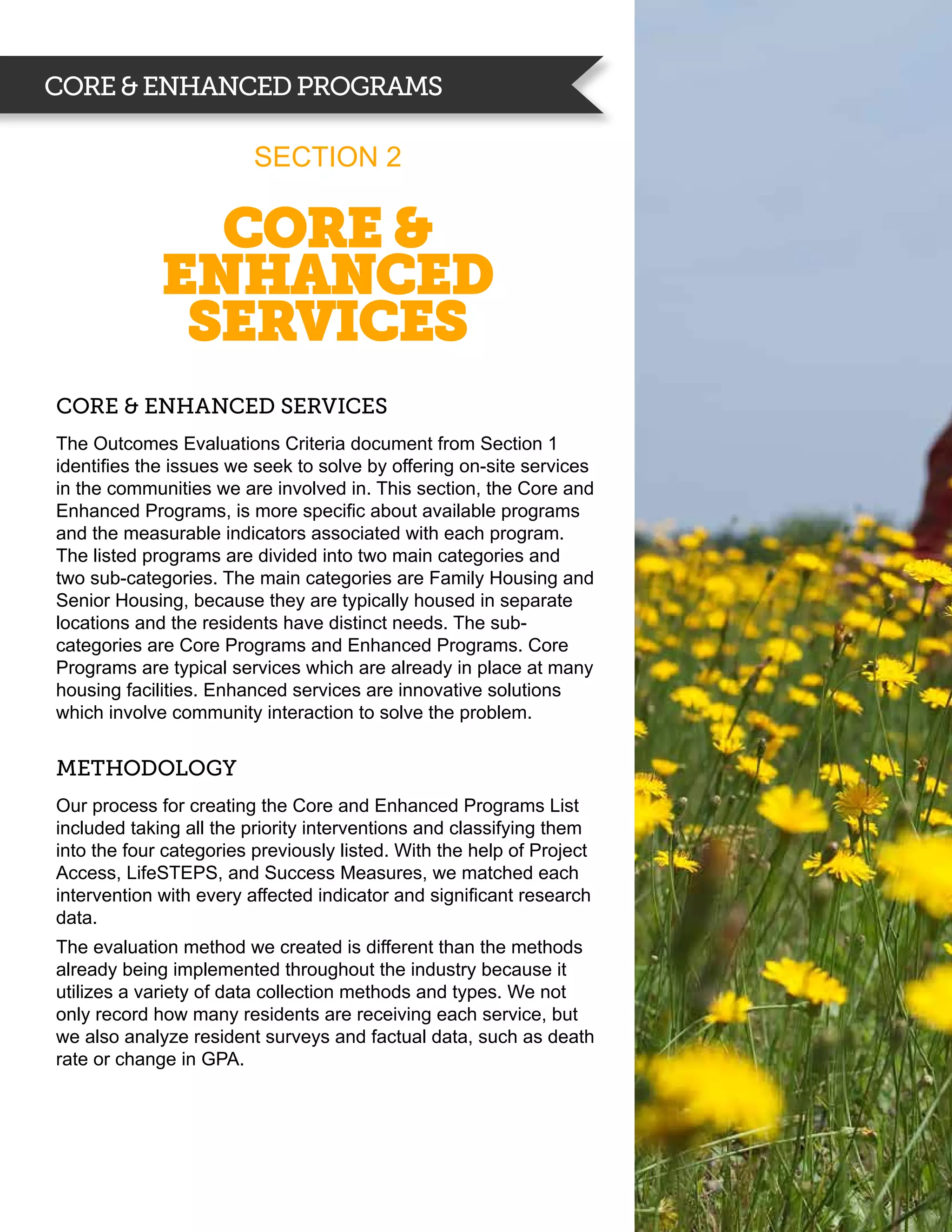 CORE & ENHANCED PROGRAMS

                         Section 2

               Core &
             enhanced
              services
Core & enhanced services
The Outcomes Evaluations Criteria document from Section 1
identifies the issues we seek to solve by offering on-site services
in the communities we are involved in. This section, the Core and
Enhanced Programs, is more specific about available programs
and the measurable indicators associated with each program.
The listed programs are divided into two main categories and
two sub-categories. The main categories are Family Housing and
Senior Housing, because they are typically housed in separate
locations and the residents have distinct needs. The sub-
categories are Core Programs and Enhanced Programs. Core
Programs are typical services which are already in place at many
housing facilities. Enhanced services are innovative solutions
which involve community interaction to solve the problem.


METHODOLOGY
Our process for creating the Core and Enhanced Programs List
included taking all the priority interventions and classifying them
into the four categories previously listed. With the help of Project
Access, LifeSTEPS, and Success Measures, we matched each
intervention with every affected indicator and significant research
data.
The evaluation method we created is different than the methods
already being implemented throughout the industry because it
utilizes a variety of data collection methods and types. We not
only record how many residents are receiving each service, but
we also analyze resident surveys and factual data, such as death
rate or change in GPA.
 