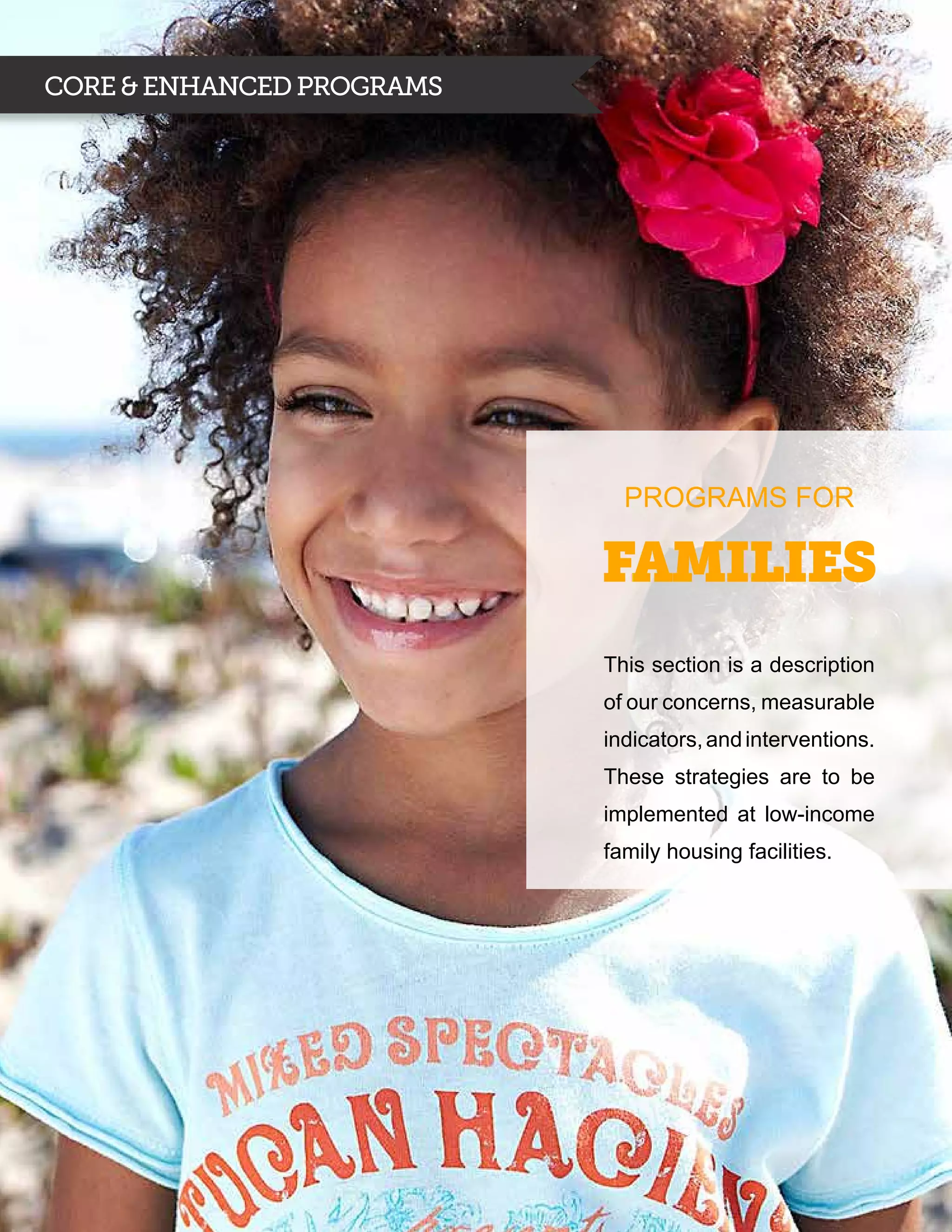 CORE & ENHANCED PROGRAMS




                             PROGRAMS FOR

                           Families
                           This section is a description
                           of our concerns, measurable
                           indicators, and interventions.
                           These strategies are to be
                           implemented at low-income
                           family housing facilities.
 