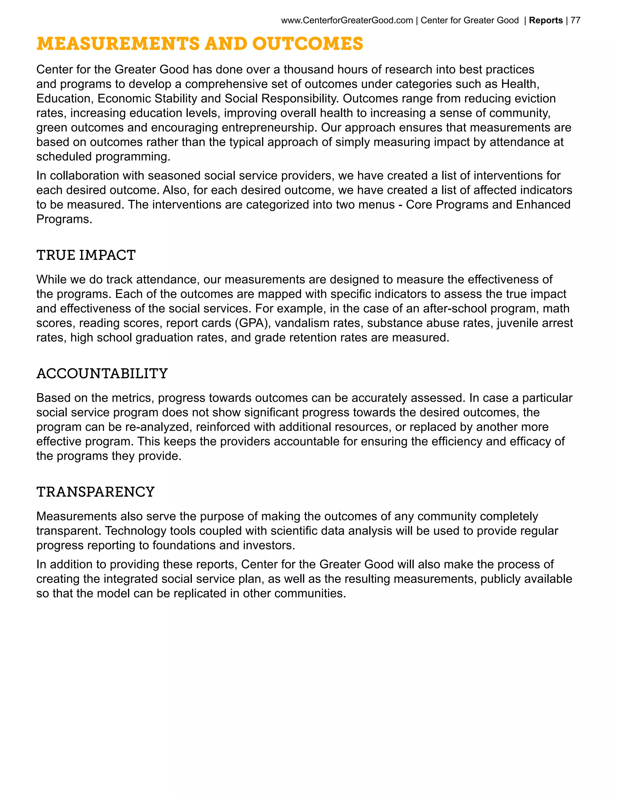 www.CenterforGreaterGood.com | Center for Greater Good | Reports | 77

Measurements and Outcomes
Center for the Greater Good has done over a thousand hours of research into best practices
and programs to develop a comprehensive set of outcomes under categories such as Health,
Education, Economic Stability and Social Responsibility. Outcomes range from reducing eviction
rates, increasing education levels, improving overall health to increasing a sense of community,
green outcomes and encouraging entrepreneurship. Our approach ensures that measurements are
based on outcomes rather than the typical approach of simply measuring impact by attendance at
scheduled programming.
In collaboration with seasoned social service providers, we have created a list of interventions for
each desired outcome. Also, for each desired outcome, we have created a list of affected indicators
to be measured. The interventions are categorized into two menus - Core Programs and Enhanced
Programs.


True Impact
While we do track attendance, our measurements are designed to measure the effectiveness of
the programs. Each of the outcomes are mapped with specific indicators to assess the true impact
and effectiveness of the social services. For example, in the case of an after-school program, math
scores, reading scores, report cards (GPA), vandalism rates, substance abuse rates, juvenile arrest
rates, high school graduation rates, and grade retention rates are measured.


Accountability
Based on the metrics, progress towards outcomes can be accurately assessed. In case a particular
social service program does not show significant progress towards the desired outcomes, the
program can be re-analyzed, reinforced with additional resources, or replaced by another more
effective program. This keeps the providers accountable for ensuring the efficiency and efficacy of
the programs they provide.


Transparency
Measurements also serve the purpose of making the outcomes of any community completely
transparent. Technology tools coupled with scientific data analysis will be used to provide regular
progress reporting to foundations and investors.
In addition to providing these reports, Center for the Greater Good will also make the process of
creating the integrated social service plan, as well as the resulting measurements, publicly available
so that the model can be replicated in other communities.
 