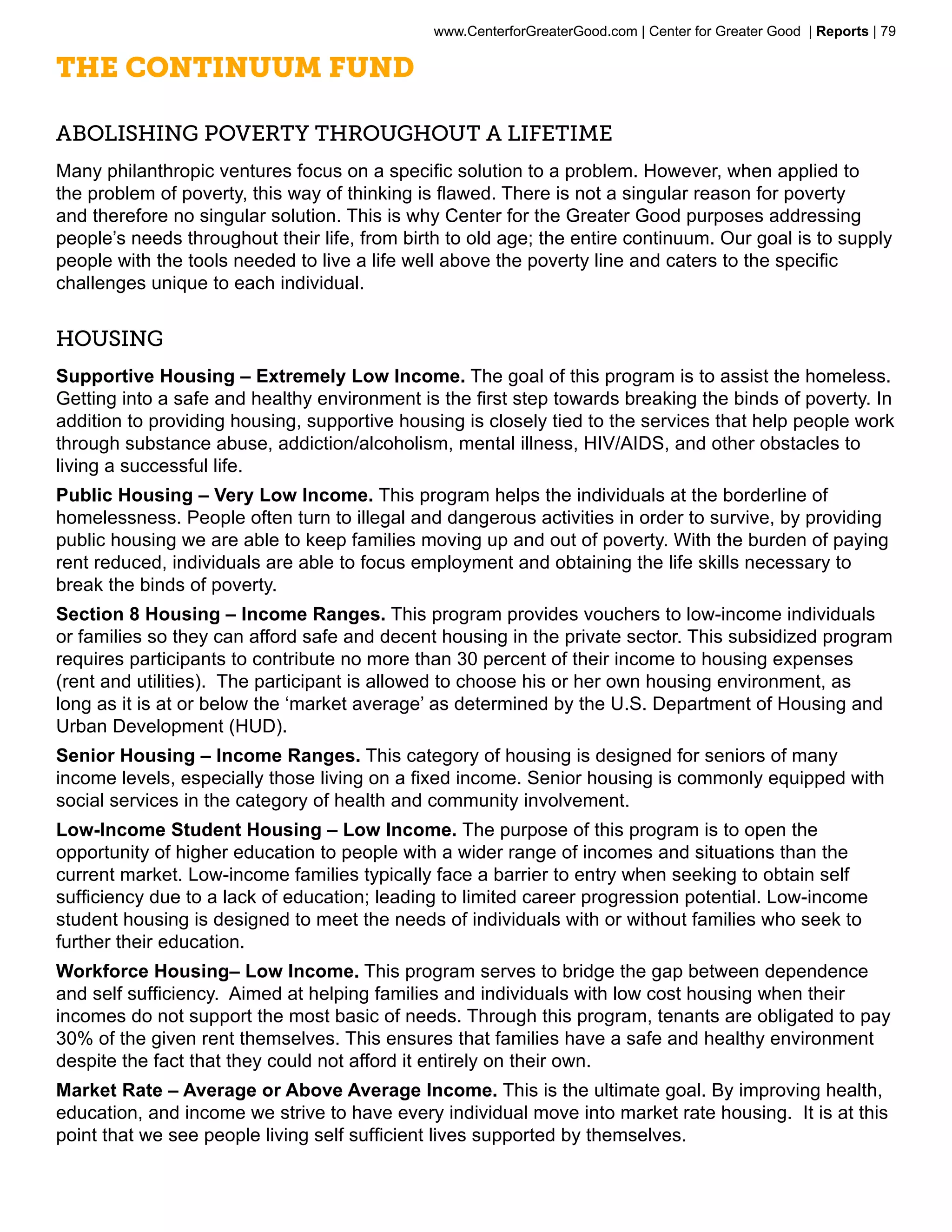 www.CenterforGreaterGood.com | Center for Greater Good | Reports | 79

The Continuum Fund

Abolishing Poverty Throughout a Lifetime
Many philanthropic ventures focus on a specific solution to a problem. However, when applied to
the problem of poverty, this way of thinking is flawed. There is not a singular reason for poverty
and therefore no singular solution. This is why Center for the Greater Good purposes addressing
people’s needs throughout their life, from birth to old age; the entire continuum. Our goal is to supply
people with the tools needed to live a life well above the poverty line and caters to the specific
challenges unique to each individual.


Housing
Supportive Housing – Extremely Low Income. The goal of this program is to assist the homeless.
Getting into a safe and healthy environment is the first step towards breaking the binds of poverty. In
addition to providing housing, supportive housing is closely tied to the services that help people work
through substance abuse, addiction/alcoholism, mental illness, HIV/AIDS, and other obstacles to
living a successful life.
Public Housing – Very Low Income. This program helps the individuals at the borderline of
homelessness. People often turn to illegal and dangerous activities in order to survive, by providing
public housing we are able to keep families moving up and out of poverty. With the burden of paying
rent reduced, individuals are able to focus employment and obtaining the life skills necessary to
break the binds of poverty.
Section 8 Housing – Income Ranges. This program provides vouchers to low-income individuals
or families so they can afford safe and decent housing in the private sector. This subsidized program
requires participants to contribute no more than 30 percent of their income to housing expenses
(rent and utilities). The participant is allowed to choose his or her own housing environment, as
long as it is at or below the ‘market average’ as determined by the U.S. Department of Housing and
Urban Development (HUD).
Senior Housing – Income Ranges. This category of housing is designed for seniors of many
income levels, especially those living on a fixed income. Senior housing is commonly equipped with
social services in the category of health and community involvement.
Low-Income Student Housing – Low Income. The purpose of this program is to open the
opportunity of higher education to people with a wider range of incomes and situations than the
current market. Low-income families typically face a barrier to entry when seeking to obtain self
sufficiency due to a lack of education; leading to limited career progression potential. Low-income
student housing is designed to meet the needs of individuals with or without families who seek to
further their education.
Workforce Housing– Low Income. This program serves to bridge the gap between dependence
and self sufficiency. Aimed at helping families and individuals with low cost housing when their
incomes do not support the most basic of needs. Through this program, tenants are obligated to pay
30% of the given rent themselves. This ensures that families have a safe and healthy environment
despite the fact that they could not afford it entirely on their own.
Market Rate – Average or Above Average Income. This is the ultimate goal. By improving health,
education, and income we strive to have every individual move into market rate housing. It is at this
point that we see people living self sufficient lives supported by themselves.
 
