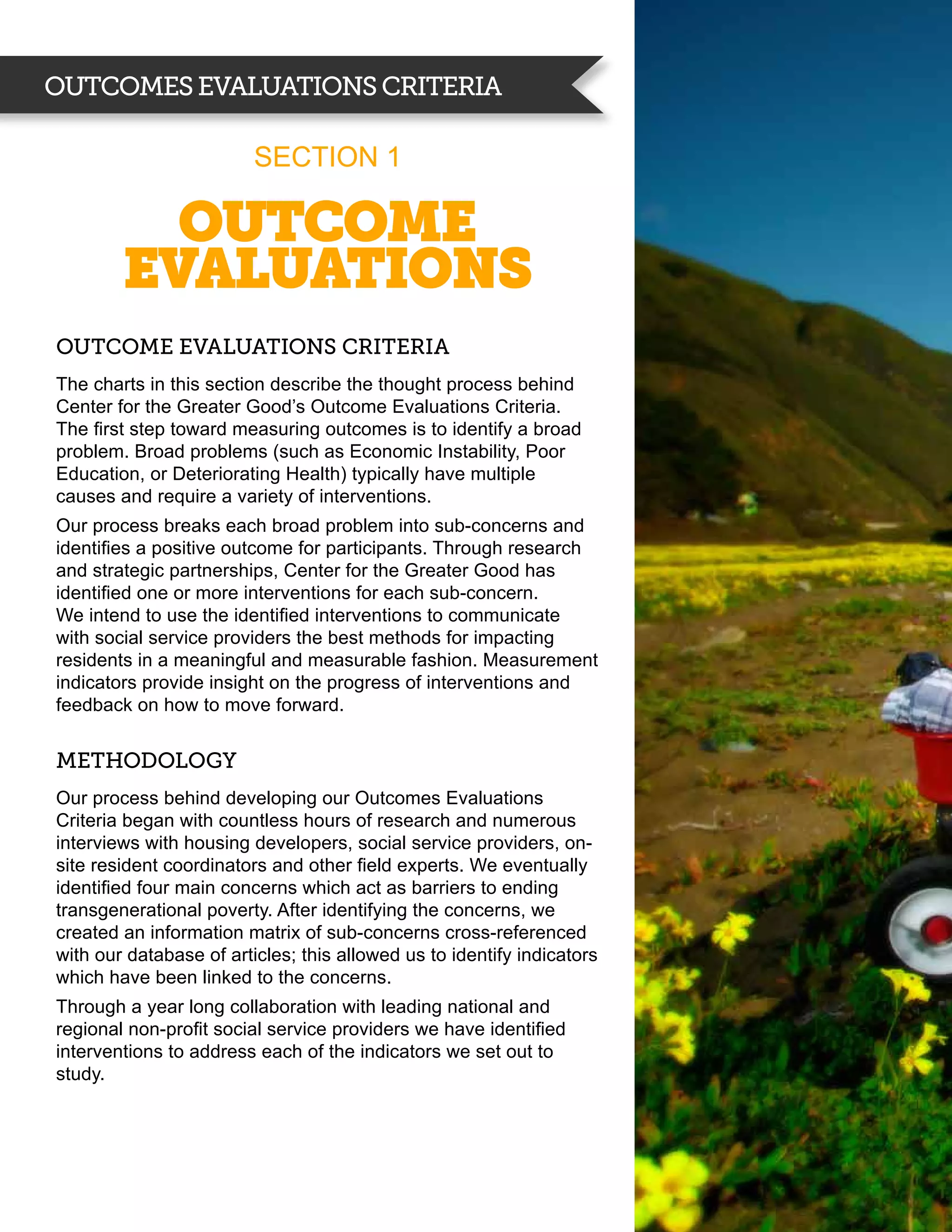 Outcomes evaluations criteria

                         Section 1

          Outcome
        evaluations
Outcome Evaluations Criteria
The charts in this section describe the thought process behind
Center for the Greater Good’s Outcome Evaluations Criteria.
The first step toward measuring outcomes is to identify a broad
problem. Broad problems (such as Economic Instability, Poor
Education, or Deteriorating Health) typically have multiple
causes and require a variety of interventions.
Our process breaks each broad problem into sub-concerns and
identifies a positive outcome for participants. Through research
and strategic partnerships, Center for the Greater Good has
identified one or more interventions for each sub-concern.
We intend to use the identified interventions to communicate
with social service providers the best methods for impacting
residents in a meaningful and measurable fashion. Measurement
indicators provide insight on the progress of interventions and
feedback on how to move forward.


MethoDology
Our process behind developing our Outcomes Evaluations
Criteria began with countless hours of research and numerous
interviews with housing developers, social service providers, on-
site resident coordinators and other field experts. We eventually
identified four main concerns which act as barriers to ending
transgenerational poverty. After identifying the concerns, we
created an information matrix of sub-concerns cross-referenced
with our database of articles; this allowed us to identify indicators
which have been linked to the concerns.
Through a year long collaboration with leading national and
regional non-profit social service providers we have identified
interventions to address each of the indicators we set out to
study.
 