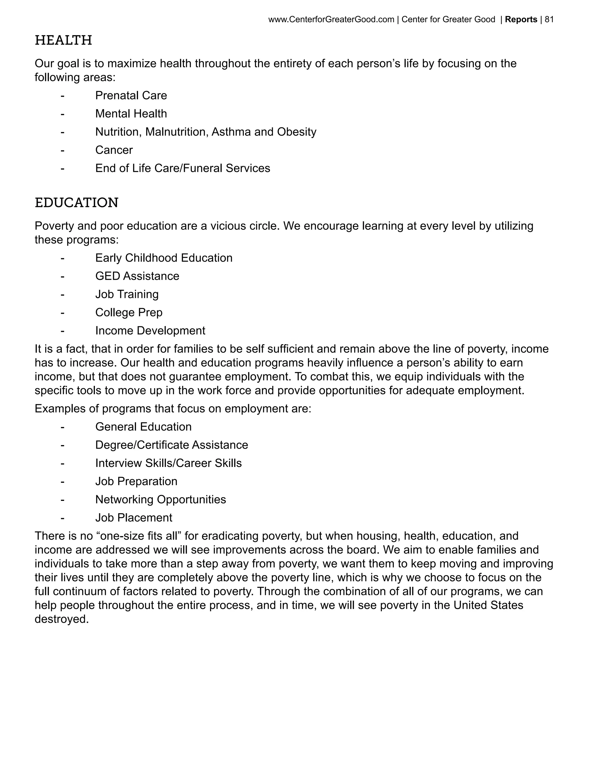 www.CenterforGreaterGood.com | Center for Greater Good | Reports | 81

Health
Our goal is to maximize health throughout the entirety of each person’s life by focusing on the
following areas:
     --     Prenatal Care
     --     Mental Health
     --     Nutrition, Malnutrition, Asthma and Obesity
     --     Cancer
     --     End of Life Care/Funeral Services


Education
Poverty and poor education are a vicious circle. We encourage learning at every level by utilizing
these programs:
     --     Early Childhood Education
     --     GED Assistance
     --     Job Training
     --     College Prep
     --     Income Development
It is a fact, that in order for families to be self sufficient and remain above the line of poverty, income
has to increase. Our health and education programs heavily influence a person’s ability to earn
income, but that does not guarantee employment. To combat this, we equip individuals with the
specific tools to move up in the work force and provide opportunities for adequate employment.
Examples of programs that focus on employment are:
     --     General Education
     --     Degree/Certificate Assistance
     --     Interview Skills/Career Skills
     --     Job Preparation
     --     Networking Opportunities
     --     Job Placement
There is no “one-size fits all” for eradicating poverty, but when housing, health, education, and
income are addressed we will see improvements across the board. We aim to enable families and
individuals to take more than a step away from poverty, we want them to keep moving and improving
their lives until they are completely above the poverty line, which is why we choose to focus on the
full continuum of factors related to poverty. Through the combination of all of our programs, we can
help people throughout the entire process, and in time, we will see poverty in the United States
destroyed.
 