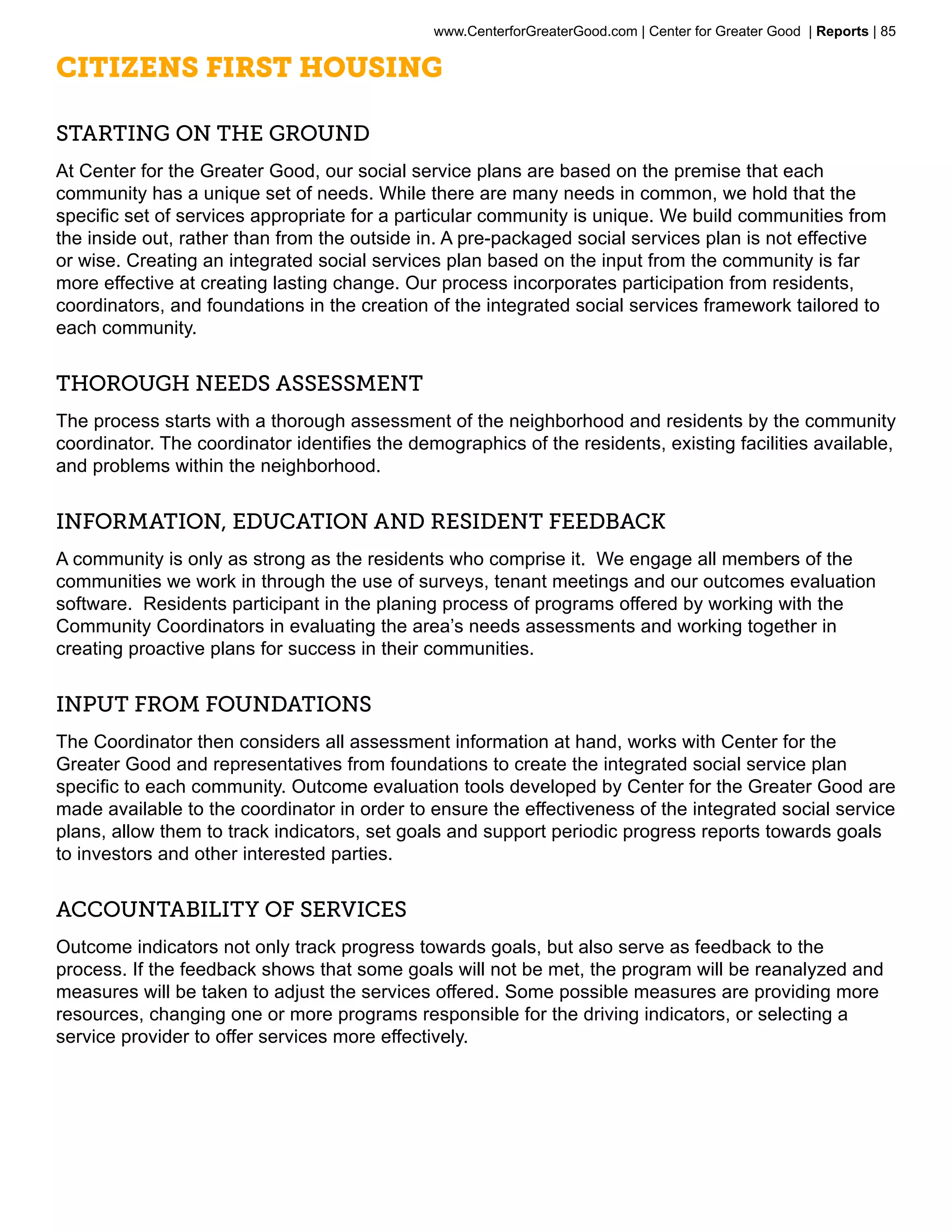 www.CenterforGreaterGood.com | Center for Greater Good | Reports | 85

Citizens First Housing

Starting on the ground
At Center for the Greater Good, our social service plans are based on the premise that each
community has a unique set of needs. While there are many needs in common, we hold that the
specific set of services appropriate for a particular community is unique. We build communities from
the inside out, rather than from the outside in. A pre-packaged social services plan is not effective
or wise. Creating an integrated social services plan based on the input from the community is far
more effective at creating lasting change. Our process incorporates participation from residents,
coordinators, and foundations in the creation of the integrated social services framework tailored to
each community.


Thorough needs assessment
The process starts with a thorough assessment of the neighborhood and residents by the community
coordinator. The coordinator identifies the demographics of the residents, existing facilities available,
and problems within the neighborhood.


Information, Education and Resident Feedback
A community is only as strong as the residents who comprise it. We engage all members of the
communities we work in through the use of surveys, tenant meetings and our outcomes evaluation
software. Residents participant in the planing process of programs offered by working with the
Community Coordinators in evaluating the area’s needs assessments and working together in
creating proactive plans for success in their communities.


Input from Foundations
The Coordinator then considers all assessment information at hand, works with Center for the
Greater Good and representatives from foundations to create the integrated social service plan
specific to each community. Outcome evaluation tools developed by Center for the Greater Good are
made available to the coordinator in order to ensure the effectiveness of the integrated social service
plans, allow them to track indicators, set goals and support periodic progress reports towards goals
to investors and other interested parties.


Accountability of services
Outcome indicators not only track progress towards goals, but also serve as feedback to the
process. If the feedback shows that some goals will not be met, the program will be reanalyzed and
measures will be taken to adjust the services offered. Some possible measures are providing more
resources, changing one or more programs responsible for the driving indicators, or selecting a
service provider to offer services more effectively.
 