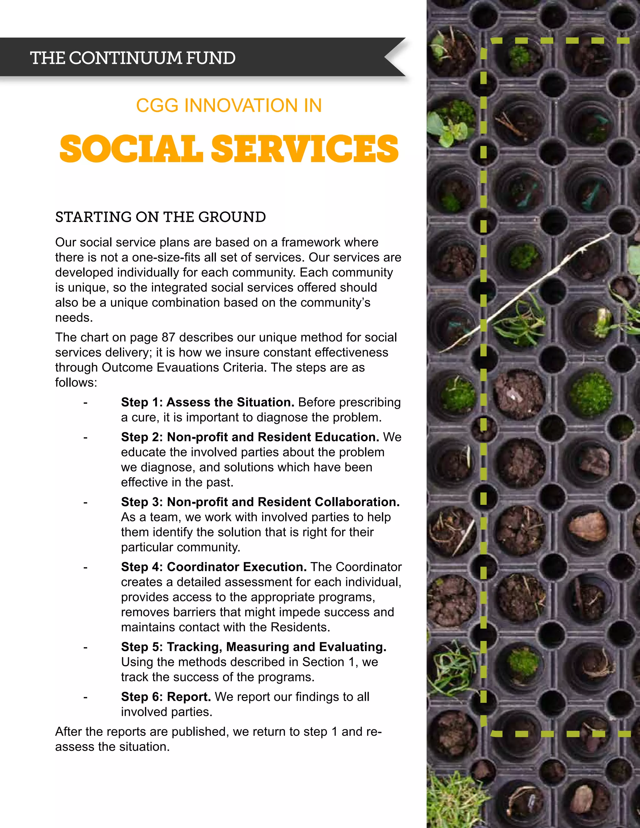 THE CONTINUUM FUND

                 CGG INNOVATION IN

  Social SERVICES
  Starting on the Ground
  Our social service plans are based on a framework where
  there is not a one-size-fits all set of services. Our services are
  developed individually for each community. Each community
  is unique, so the integrated social services offered should
  also be a unique combination based on the community’s
  needs.
  The chart on page 87 describes our unique method for social
  services delivery; it is how we insure constant effectiveness
  through Outcome Evauations Criteria. The steps are as
  follows:
       --     Step 1: Assess the Situation. Before prescribing
              a cure, it is important to diagnose the problem.
       --     Step 2: Non-profit and Resident Education. We
              educate the involved parties about the problem
              we diagnose, and solutions which have been
              effective in the past.
       --     Step 3: Non-profit and Resident Collaboration.
              As a team, we work with involved parties to help
              them identify the solution that is right for their
              particular community.
       --     Step 4: Coordinator Execution. The Coordinator
              creates a detailed assessment for each individual,
              provides access to the appropriate programs,
              removes barriers that might impede success and
              maintains contact with the Residents.
       --     Step 5: Tracking, Measuring and Evaluating.
              Using the methods described in Section 1, we
              track the success of the programs.
       --     Step 6: Report. We report our findings to all
              involved parties.
  After the reports are published, we return to step 1 and re-
  assess the situation.
 