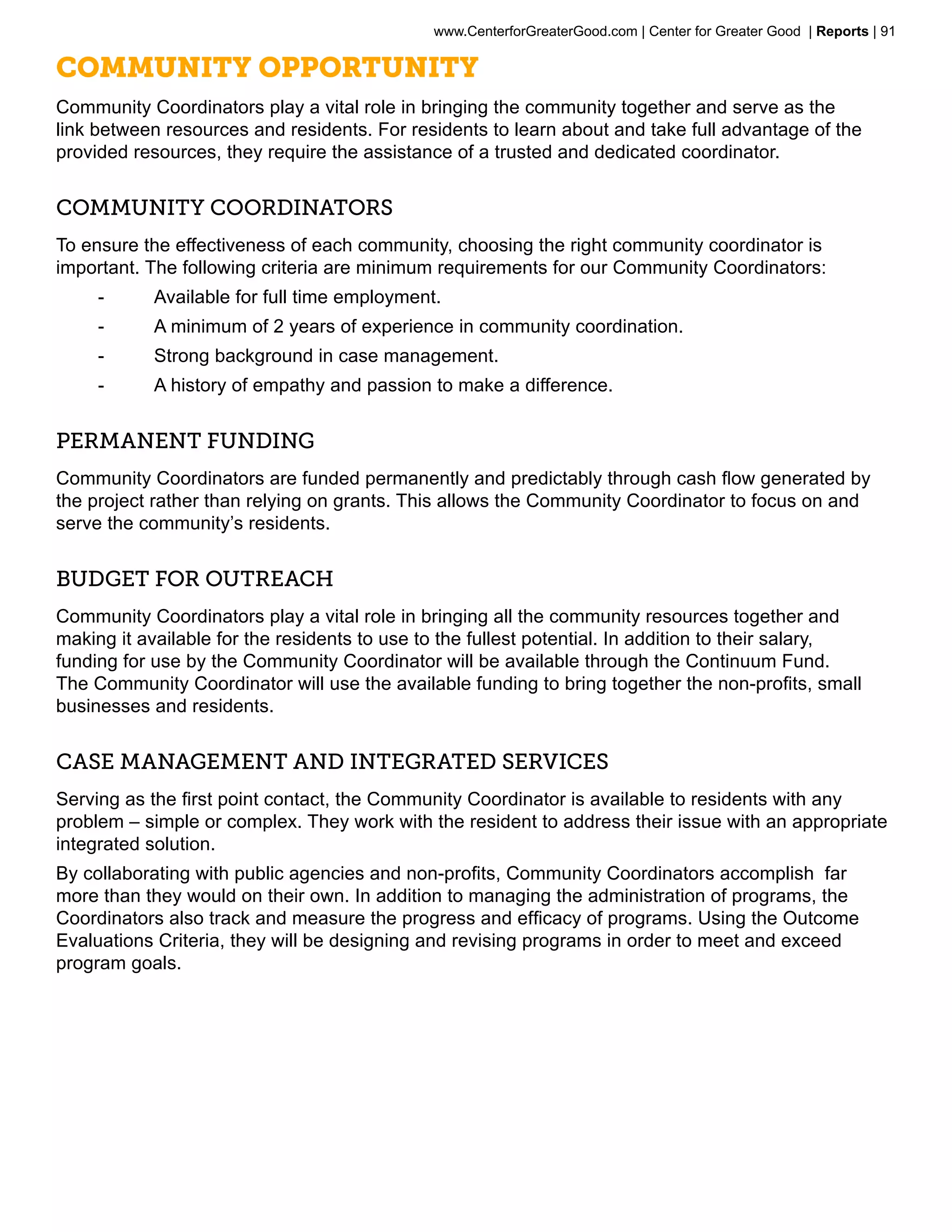 www.CenterforGreaterGood.com | Center for Greater Good | Reports | 91

Community Opportunity
Community Coordinators play a vital role in bringing the community together and serve as the
link between resources and residents. For residents to learn about and take full advantage of the
provided resources, they require the assistance of a trusted and dedicated coordinator.


Community Coordinators
To ensure the effectiveness of each community, choosing the right community coordinator is
important. The following criteria are minimum requirements for our Community Coordinators:
     --     Available for full time employment.
     --     A minimum of 2 years of experience in community coordination.
     --     Strong background in case management.
     --     A history of empathy and passion to make a difference.


Permanent funding
Community Coordinators are funded permanently and predictably through cash flow generated by
the project rather than relying on grants. This allows the Community Coordinator to focus on and
serve the community’s residents.


Budget for Outreach
Community Coordinators play a vital role in bringing all the community resources together and
making it available for the residents to use to the fullest potential. In addition to their salary,
funding for use by the Community Coordinator will be available through the Continuum Fund.
The Community Coordinator will use the available funding to bring together the non-profits, small
businesses and residents.


Case management and Integrated services
Serving as the first point contact, the Community Coordinator is available to residents with any
problem – simple or complex. They work with the resident to address their issue with an appropriate
integrated solution.
By collaborating with public agencies and non-profits, Community Coordinators accomplish far
more than they would on their own. In addition to managing the administration of programs, the
Coordinators also track and measure the progress and efficacy of programs. Using the Outcome
Evaluations Criteria, they will be designing and revising programs in order to meet and exceed
program goals.
 