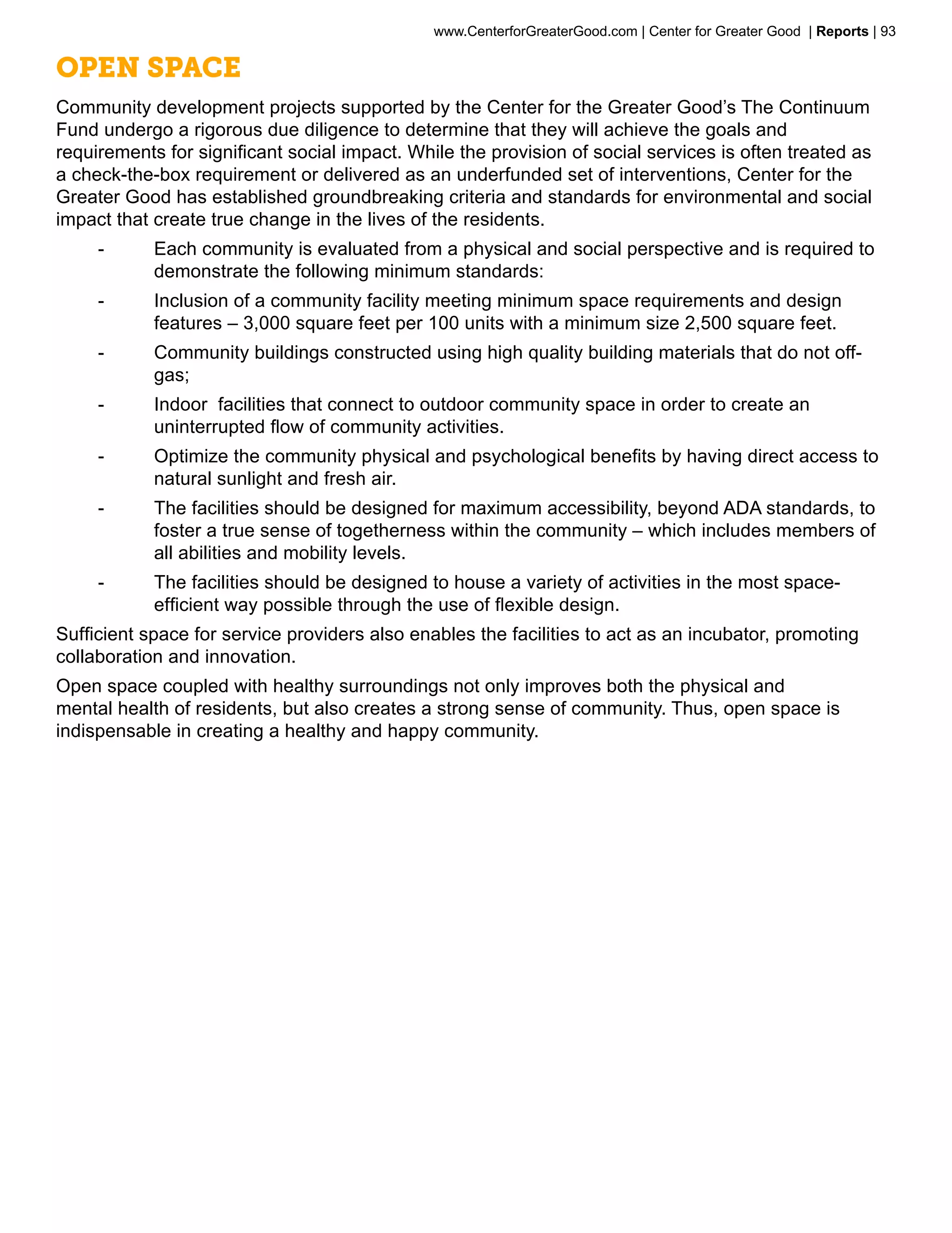 www.CenterforGreaterGood.com | Center for Greater Good | Reports | 93

Open Space
Community development projects supported by the Center for the Greater Good’s The Continuum
Fund undergo a rigorous due diligence to determine that they will achieve the goals and
requirements for significant social impact. While the provision of social services is often treated as
a check-the-box requirement or delivered as an underfunded set of interventions, Center for the
Greater Good has established groundbreaking criteria and standards for environmental and social
impact that create true change in the lives of the residents.
     --     Each community is evaluated from a physical and social perspective and is required to
            demonstrate the following minimum standards:
     --     Inclusion of a community facility meeting minimum space requirements and design
            features – 3,000 square feet per 100 units with a minimum size 2,500 square feet.
     --     Community buildings constructed using high quality building materials that do not off-
            gas;
     --     Indoor facilities that connect to outdoor community space in order to create an
            uninterrupted flow of community activities.
     --     Optimize the community physical and psychological benefits by having direct access to
            natural sunlight and fresh air.
     --     The facilities should be designed for maximum accessibility, beyond ADA standards, to
            foster a true sense of togetherness within the community – which includes members of
            all abilities and mobility levels.
     --     The facilities should be designed to house a variety of activities in the most space-
            efficient way possible through the use of flexible design.
Sufficient space for service providers also enables the facilities to act as an incubator, promoting
collaboration and innovation.
Open space coupled with healthy surroundings not only improves both the physical and
mental health of residents, but also creates a strong sense of community. Thus, open space is
indispensable in creating a healthy and happy community.
 