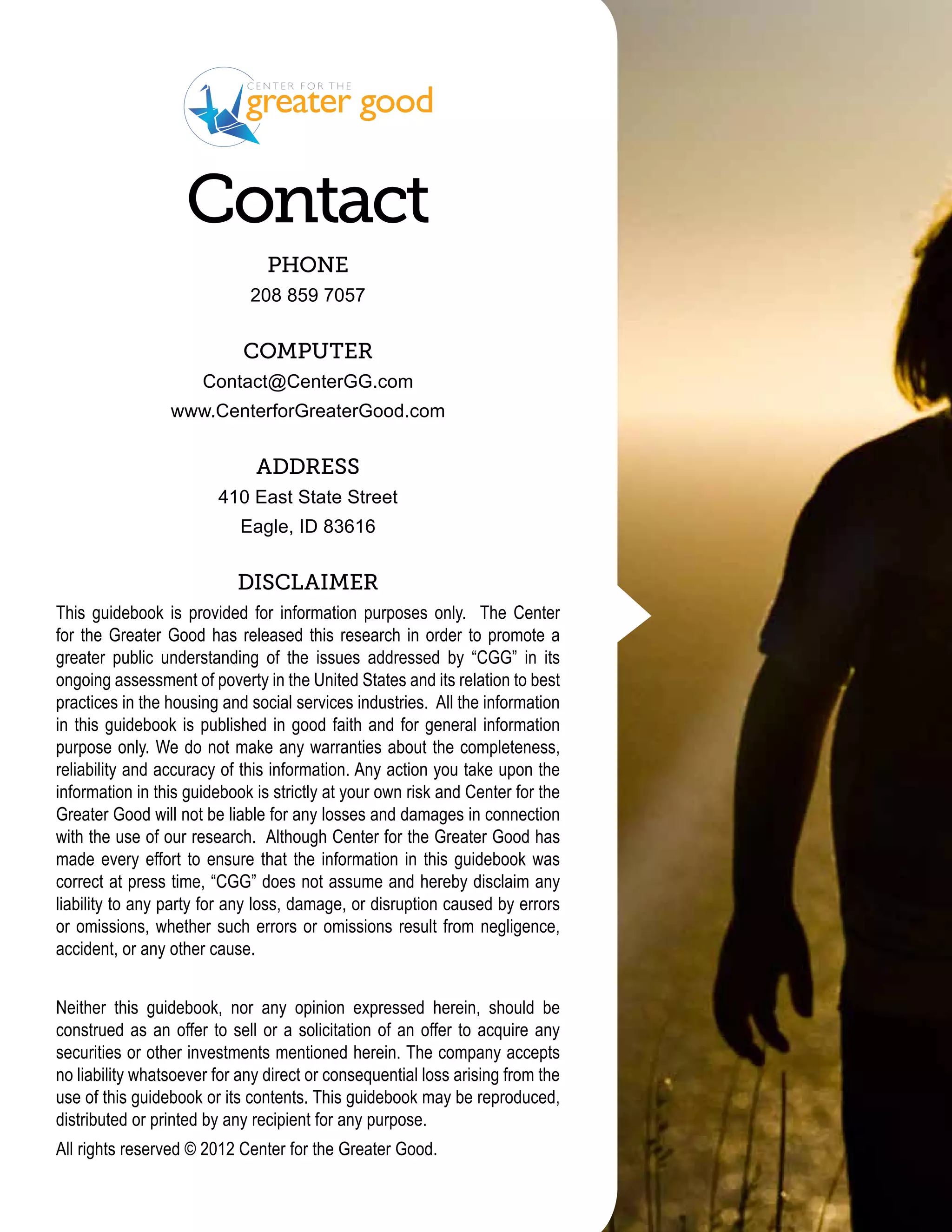 Contact
                                Phone
                             208 859 7057


                            Computer
                      Contact@CenterGG.com
                 www.CenterforGreaterGood.com


                              Address
                        410 East State Street
                            Eagle, ID 83616


                           Disclaimer
This guidebook is provided for information purposes only. The Center
for the Greater Good has released this research in order to promote a
greater public understanding of the issues addressed by “CGG” in its
ongoing assessment of poverty in the United States and its relation to best
practices in the housing and social services industries. All the information
in this guidebook is published in good faith and for general information
purpose only. We do not make any warranties about the completeness,
reliability and accuracy of this information. Any action you take upon the
information in this guidebook is strictly at your own risk and Center for the
Greater Good will not be liable for any losses and damages in connection
with the use of our research. Although Center for the Greater Good has
made every effort to ensure that the information in this guidebook was
correct at press time, “CGG” does not assume and hereby disclaim any
liability to any party for any loss, damage, or disruption caused by errors
or omissions, whether such errors or omissions result from negligence,
accident, or any other cause.


Neither this guidebook, nor any opinion expressed herein, should be
construed as an offer to sell or a solicitation of an offer to acquire any
securities or other investments mentioned herein. The company accepts
no liability whatsoever for any direct or consequential loss arising from the
use of this guidebook or its contents. This guidebook may be reproduced,
distributed or printed by any recipient for any purpose.
All rights reserved © 2012 Center for the Greater Good.
 