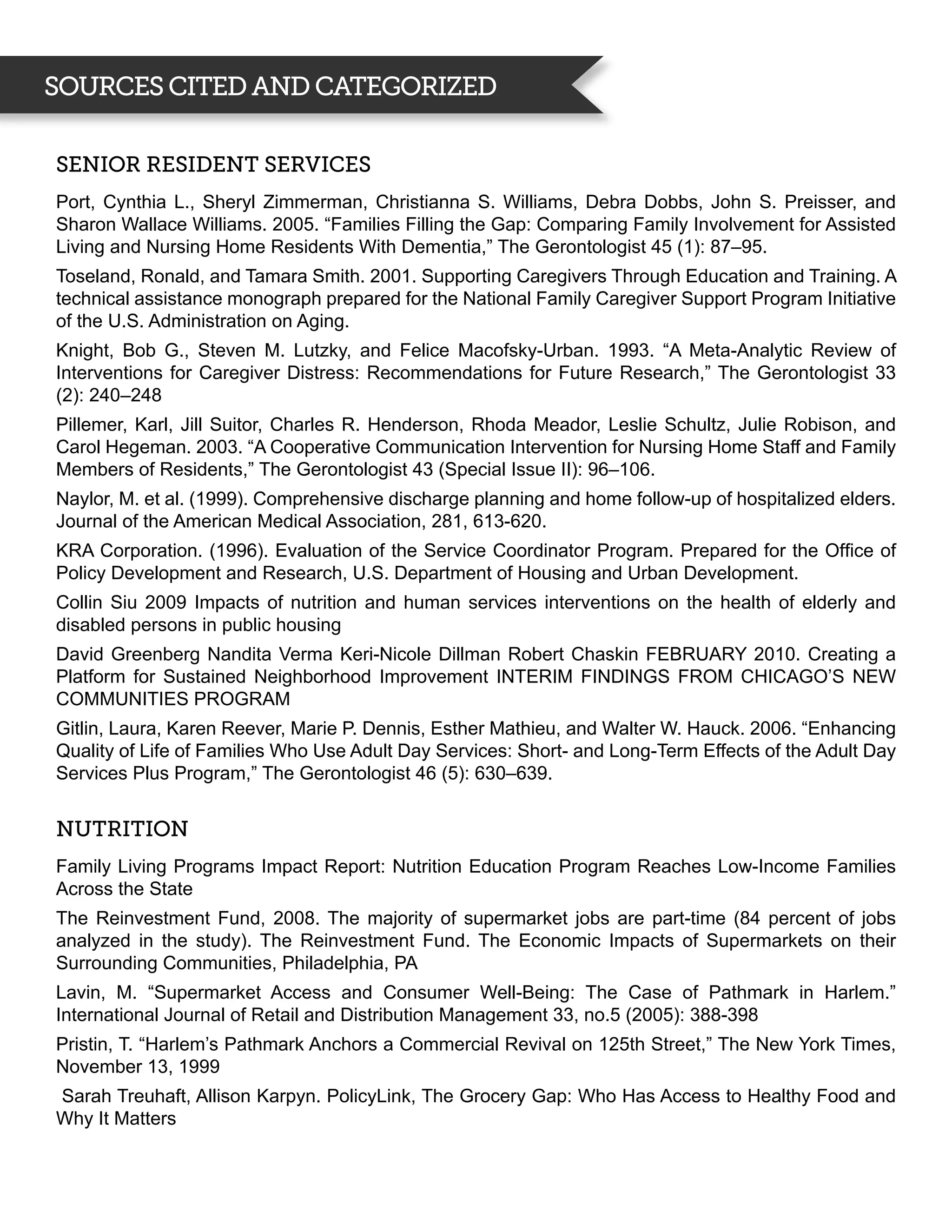 SOURCES CITED AND CATEGORIZED

Senior Resident Services
Port, Cynthia L., Sheryl Zimmerman, Christianna S. Williams, Debra Dobbs, John S. Preisser, and
Sharon Wallace Williams. 2005. “Families Filling the Gap: Comparing Family Involvement for Assisted
Living and Nursing Home Residents With Dementia,” The Gerontologist 45 (1): 87–95.
Toseland, Ronald, and Tamara Smith. 2001. Supporting Caregivers Through Education and Training. A
technical assistance monograph prepared for the National Family Caregiver Support Program Initiative
of the U.S. Administration on Aging.
Knight, Bob G., Steven M. Lutzky, and Felice Macofsky-Urban. 1993. “A Meta-Analytic Review of
Interventions for Caregiver Distress: Recommendations for Future Research,” The Gerontologist 33
(2): 240–248
Pillemer, Karl, Jill Suitor, Charles R. Henderson, Rhoda Meador, Leslie Schultz, Julie Robison, and
Carol Hegeman. 2003. “A Cooperative Communication Intervention for Nursing Home Staff and Family
Members of Residents,” The Gerontologist 43 (Special Issue II): 96–106.
Naylor, M. et al. (1999). Comprehensive discharge planning and home follow-up of hospitalized elders.
Journal of the American Medical Association, 281, 613-620.
KRA Corporation. (1996). Evaluation of the Service Coordinator Program. Prepared for the Office of
Policy Development and Research, U.S. Department of Housing and Urban Development.
Collin Siu 2009 Impacts of nutrition and human services interventions on the health of elderly and
disabled persons in public housing
David Greenberg Nandita Verma Keri-Nicole Dillman Robert Chaskin FEBRUARY 2010. Creating a
Platform for Sustained Neighborhood Improvement INTERIM FINDINGS FROM CHICAGO’S NEW
COMMUNITIES PROGRAM
Gitlin, Laura, Karen Reever, Marie P. Dennis, Esther Mathieu, and Walter W. Hauck. 2006. “Enhancing
Quality of Life of Families Who Use Adult Day Services: Short- and Long-Term Effects of the Adult Day
Services Plus Program,” The Gerontologist 46 (5): 630–639.


Nutrition
Family Living Programs Impact Report: Nutrition Education Program Reaches Low-Income Families
Across the State
The Reinvestment Fund, 2008. The majority of supermarket jobs are part-time (84 percent of jobs
analyzed in the study). The Reinvestment Fund. The Economic Impacts of Supermarkets on their
Surrounding Communities, Philadelphia, PA
Lavin, M. “Supermarket Access and Consumer Well-Being: The Case of Pathmark in Harlem.”
International Journal of Retail and Distribution Management 33, no.5 (2005): 388-398
Pristin, T. “Harlem’s Pathmark Anchors a Commercial Revival on 125th Street,” The New York Times,
November 13, 1999
Sarah Treuhaft, Allison Karpyn. PolicyLink, The Grocery Gap: Who Has Access to Healthy Food and
Why It Matters
 