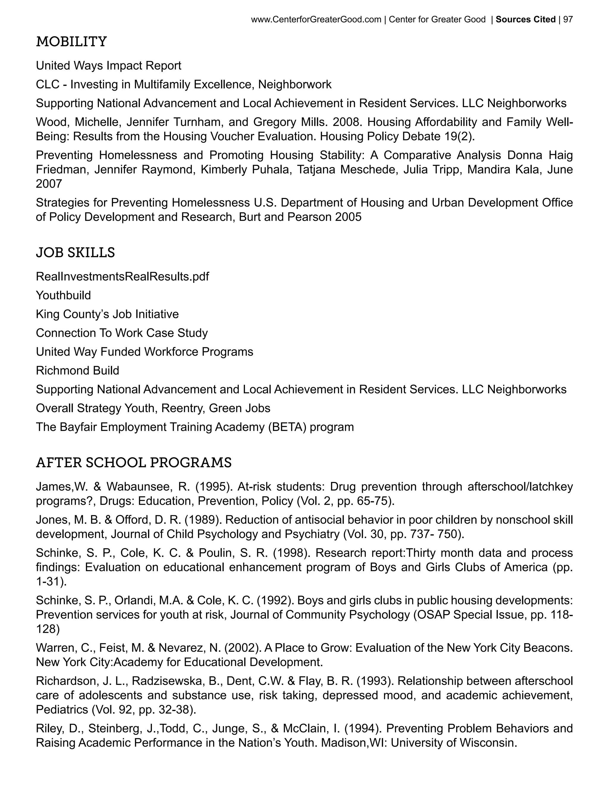 www.CenterforGreaterGood.com | Center for Greater Good | Sources Cited | 97

Mobility
United Ways Impact Report
CLC - Investing in Multifamily Excellence, Neighborwork
Supporting National Advancement and Local Achievement in Resident Services. LLC Neighborworks
Wood, Michelle, Jennifer Turnham, and Gregory Mills. 2008. Housing Affordability and Family Well-
Being: Results from the Housing Voucher Evaluation. Housing Policy Debate 19(2).
Preventing Homelessness and Promoting Housing Stability: A Comparative Analysis Donna Haig
Friedman, Jennifer Raymond, Kimberly Puhala, Tatjana Meschede, Julia Tripp, Mandira Kala, June
2007
Strategies for Preventing Homelessness U.S. Department of Housing and Urban Development Office
of Policy Development and Research, Burt and Pearson 2005


Job Skills
RealInvestmentsRealResults.pdf
Youthbuild
King County’s Job Initiative
Connection To Work Case Study
United Way Funded Workforce Programs
Richmond Build
Supporting National Advancement and Local Achievement in Resident Services. LLC Neighborworks
Overall Strategy Youth, Reentry, Green Jobs
The Bayfair Employment Training Academy (BETA) program


After School Programs
James,W. & Wabaunsee, R. (1995). At-risk students: Drug prevention through afterschool/latchkey
programs?, Drugs: Education, Prevention, Policy (Vol. 2, pp. 65-75).
Jones, M. B. & Offord, D. R. (1989). Reduction of antisocial behavior in poor children by nonschool skill
development, Journal of Child Psychology and Psychiatry (Vol. 30, pp. 737- 750).
Schinke, S. P., Cole, K. C. & Poulin, S. R. (1998). Research report:Thirty month data and process
findings: Evaluation on educational enhancement program of Boys and Girls Clubs of America (pp.
1-31).
Schinke, S. P., Orlandi, M.A. & Cole, K. C. (1992). Boys and girls clubs in public housing developments:
Prevention services for youth at risk, Journal of Community Psychology (OSAP Special Issue, pp. 118-
128)
Warren, C., Feist, M. & Nevarez, N. (2002). A Place to Grow: Evaluation of the New York City Beacons.
New York City:Academy for Educational Development.
Richardson, J. L., Radzisewska, B., Dent, C.W. & Flay, B. R. (1993). Relationship between afterschool
care of adolescents and substance use, risk taking, depressed mood, and academic achievement,
Pediatrics (Vol. 92, pp. 32-38).
Riley, D., Steinberg, J.,Todd, C., Junge, S., & McClain, I. (1994). Preventing Problem Behaviors and
Raising Academic Performance in the Nation’s Youth. Madison,WI: University of Wisconsin.
 