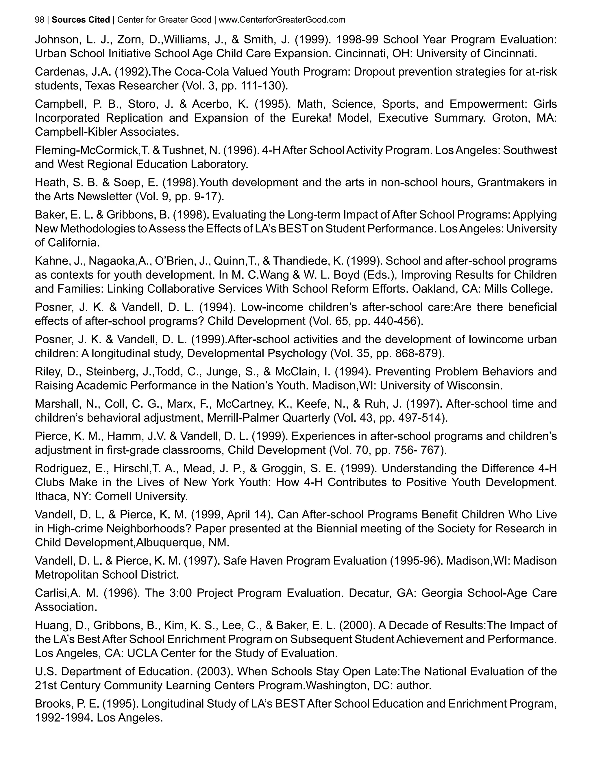 98 | Sources Cited | Center for Greater Good | www.CenterforGreaterGood.com

Johnson, L. J., Zorn, D.,Williams, J., & Smith, J. (1999). 1998-99 School Year Program Evaluation:
Urban School Initiative School Age Child Care Expansion. Cincinnati, OH: University of Cincinnati.
Cardenas, J.A. (1992).The Coca-Cola Valued Youth Program: Dropout prevention strategies for at-risk
students, Texas Researcher (Vol. 3, pp. 111-130).
Campbell, P. B., Storo, J. & Acerbo, K. (1995). Math, Science, Sports, and Empowerment: Girls
Incorporated Replication and Expansion of the Eureka! Model, Executive Summary. Groton, MA:
Campbell-Kibler Associates.
Fleming-McCormick,T. & Tushnet, N. (1996). 4-H After School Activity Program. Los Angeles: Southwest
and West Regional Education Laboratory.
Heath, S. B. & Soep, E. (1998).Youth development and the arts in non-school hours, Grantmakers in
the Arts Newsletter (Vol. 9, pp. 9-17).
Baker, E. L. & Gribbons, B. (1998). Evaluating the Long-term Impact of After School Programs: Applying
New Methodologies to Assess the Effects of LA’s BEST on Student Performance. Los Angeles: University
of California.
Kahne, J., Nagaoka,A., O’Brien, J., Quinn,T., & Thandiede, K. (1999). School and after-school programs
as contexts for youth development. In M. C.Wang & W. L. Boyd (Eds.), Improving Results for Children
and Families: Linking Collaborative Services With School Reform Efforts. Oakland, CA: Mills College.
Posner, J. K. & Vandell, D. L. (1994). Low-income children’s after-school care:Are there beneficial
effects of after-school programs? Child Development (Vol. 65, pp. 440-456).
Posner, J. K. & Vandell, D. L. (1999).After-school activities and the development of lowincome urban
children: A longitudinal study, Developmental Psychology (Vol. 35, pp. 868-879).
Riley, D., Steinberg, J.,Todd, C., Junge, S., & McClain, I. (1994). Preventing Problem Behaviors and
Raising Academic Performance in the Nation’s Youth. Madison,WI: University of Wisconsin.
Marshall, N., Coll, C. G., Marx, F., McCartney, K., Keefe, N., & Ruh, J. (1997). After-school time and
children’s behavioral adjustment, Merrill-Palmer Quarterly (Vol. 43, pp. 497-514).
Pierce, K. M., Hamm, J.V. & Vandell, D. L. (1999). Experiences in after-school programs and children’s
adjustment in first-grade classrooms, Child Development (Vol. 70, pp. 756- 767).
Rodriguez, E., Hirschl,T. A., Mead, J. P., & Groggin, S. E. (1999). Understanding the Difference 4-H
Clubs Make in the Lives of New York Youth: How 4-H Contributes to Positive Youth Development.
Ithaca, NY: Cornell University.
Vandell, D. L. & Pierce, K. M. (1999, April 14). Can After-school Programs Benefit Children Who Live
in High-crime Neighborhoods? Paper presented at the Biennial meeting of the Society for Research in
Child Development,Albuquerque, NM.
Vandell, D. L. & Pierce, K. M. (1997). Safe Haven Program Evaluation (1995-96). Madison,WI: Madison
Metropolitan School District.
Carlisi,A. M. (1996). The 3:00 Project Program Evaluation. Decatur, GA: Georgia School-Age Care
Association.
Huang, D., Gribbons, B., Kim, K. S., Lee, C., & Baker, E. L. (2000). A Decade of Results:The Impact of
the LA’s Best After School Enrichment Program on Subsequent Student Achievement and Performance.
Los Angeles, CA: UCLA Center for the Study of Evaluation.
U.S. Department of Education. (2003). When Schools Stay Open Late:The National Evaluation of the
21st Century Community Learning Centers Program.Washington, DC: author.
Brooks, P. E. (1995). Longitudinal Study of LA’s BEST After School Education and Enrichment Program,
1992-1994. Los Angeles.
 