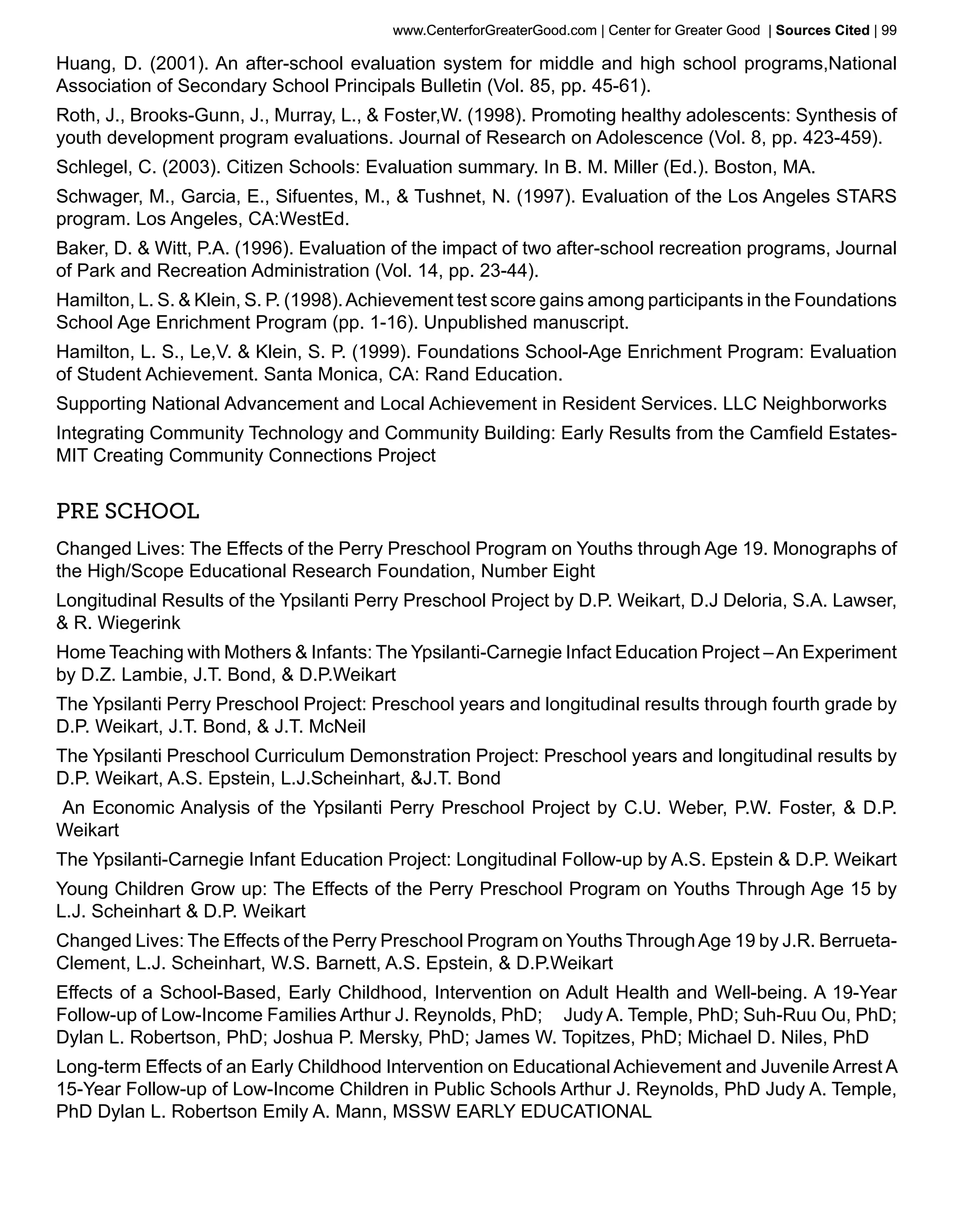 www.CenterforGreaterGood.com | Center for Greater Good | Sources Cited | 99

Huang, D. (2001). An after-school evaluation system for middle and high school programs,National
Association of Secondary School Principals Bulletin (Vol. 85, pp. 45-61).
Roth, J., Brooks-Gunn, J., Murray, L., & Foster,W. (1998). Promoting healthy adolescents: Synthesis of
youth development program evaluations. Journal of Research on Adolescence (Vol. 8, pp. 423-459).
Schlegel, C. (2003). Citizen Schools: Evaluation summary. In B. M. Miller (Ed.). Boston, MA.
Schwager, M., Garcia, E., Sifuentes, M., & Tushnet, N. (1997). Evaluation of the Los Angeles STARS
program. Los Angeles, CA:WestEd.
Baker, D. & Witt, P.A. (1996). Evaluation of the impact of two after-school recreation programs, Journal
of Park and Recreation Administration (Vol. 14, pp. 23-44).
Hamilton, L. S. & Klein, S. P. (1998). Achievement test score gains among participants in the Foundations
School Age Enrichment Program (pp. 1-16). Unpublished manuscript.
Hamilton, L. S., Le,V. & Klein, S. P. (1999). Foundations School-Age Enrichment Program: Evaluation
of Student Achievement. Santa Monica, CA: Rand Education.
Supporting National Advancement and Local Achievement in Resident Services. LLC Neighborworks
Integrating Community Technology and Community Building: Early Results from the Camfield Estates-
MIT Creating Community Connections Project


Pre School
Changed Lives: The Effects of the Perry Preschool Program on Youths through Age 19. Monographs of
the High/Scope Educational Research Foundation, Number Eight
Longitudinal Results of the Ypsilanti Perry Preschool Project by D.P. Weikart, D.J Deloria, S.A. Lawser,
& R. Wiegerink
Home Teaching with Mothers & Infants: The Ypsilanti-Carnegie Infact Education Project – An Experiment
by D.Z. Lambie, J.T. Bond, & D.P.Weikart
The Ypsilanti Perry Preschool Project: Preschool years and longitudinal results through fourth grade by
D.P. Weikart, J.T. Bond, & J.T. McNeil
The Ypsilanti Preschool Curriculum Demonstration Project: Preschool years and longitudinal results by
D.P. Weikart, A.S. Epstein, L.J.Scheinhart, &J.T. Bond
An Economic Analysis of the Ypsilanti Perry Preschool Project by C.U. Weber, P.W. Foster, & D.P.
Weikart
The Ypsilanti-Carnegie Infant Education Project: Longitudinal Follow-up by A.S. Epstein & D.P. Weikart
Young Children Grow up: The Effects of the Perry Preschool Program on Youths Through Age 15 by
L.J. Scheinhart & D.P. Weikart
Changed Lives: The Effects of the Perry Preschool Program on Youths Through Age 19 by J.R. Berrueta-
Clement, L.J. Scheinhart, W.S. Barnett, A.S. Epstein, & D.P.Weikart
Effects of a School-Based, Early Childhood, Intervention on Adult Health and Well-being. A 19-Year
Follow-up of Low-Income Families Arthur J. Reynolds, PhD; Judy A. Temple, PhD; Suh-Ruu Ou, PhD;
Dylan L. Robertson, PhD; Joshua P. Mersky, PhD; James W. Topitzes, PhD; Michael D. Niles, PhD
Long-term Effects of an Early Childhood Intervention on Educational Achievement and Juvenile Arrest A
15-Year Follow-up of Low-Income Children in Public Schools Arthur J. Reynolds, PhD Judy A. Temple,
PhD Dylan L. Robertson Emily A. Mann, MSSW EARLY EDUCATIONAL
 