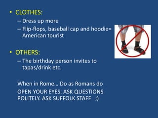 • CLOTHES:
– Dress up more
– Flip-flops, baseball cap and hoodie=
American tourist
• OTHERS:
– The birthday person invites to
tapas/drink etc.
When in Rome… Do as Romans do
OPEN YOUR EYES. ASK QUESTIONS
POLITELY. ASK SUFFOLK STAFF ;)
 