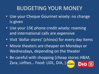BUDGETING YOUR MONEY
• Use your Cheque Gourmet wisely: no change
is given
• Use your 15€ phone credit wisely: roaming
and international calls are expensive
• Visit ‘dollar stores’ (chinos) for every day items
• Movie theaters are cheaper on Mondays or
Wednesdays, depending on the theater
• Be careful with shopping (cheap stores H&M,
Zara, Lefties… Food: LIDL, DIA, )
 