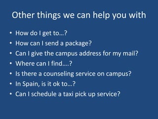 Other things we can help you with
• How do I get to…?
• How can I send a package?
• Can I give the campus address for my mail?
• Where can I find….?
• Is there a counseling service on campus?
• In Spain, is it ok to…?
• Can I schedule a taxi pick up service?
 