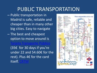 PUBLIC TRANSPORTATION
– Public transportation in
Madrid is safe, reliable and
cheaper than in many other
big cities. Easy to navigate
– The best and cheapest
option to move around is
Tarjeta Transporte Público
(35€ for 30 days if you’re
under 22 and 54.60€ for the
rest). Plus 4€ for the card
itself. CRTM
 