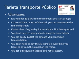 Tarjeta Transporte Público
• Advantages:
• It is valid for 30 days from the moment you start using it.
• In case of theft or loss of the card, you can recuperate the
remaining credit.
• Contact-less. Easy and quick to validate. Not demagnetized
• You don’t need to worry about change for your tickets.
• You can easily budget the amount you’ll spend on
transportation.
• You don’t need to pay the 3€ extra fee every time you
travel to or from the airport on the metro.
• You get a discount on Madrid bike rental system.
 