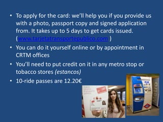 • To apply for the card: we’ll help you if you provide us
with a photo, passport copy and signed application
from. It takes up to 5 days to get cards issued.
(www.tarjetatransportepublico.com )
• You can do it yourself online or by appointment in
CRTM offices
• You’ll need to put credit on it in any metro stop or
tobacco stores (estancos)
• 10-ride passes are 12.20€
 