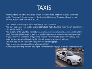 TAXIS
All official taxis are white with a red line on the front doors and have a visible taximeter
inside. The driver’s license number is displayed inside the car. They are safe and pretty
reliable. ALWAYS ASK FOR YOUR RECEIPT.
You can hail a taxi easily in any busy street or find a taxi stop.
You may also order your taxi by phone (915478200 Radio Teléfono Taxi). There’s an initial 5€
cost for this service.
You can also order your taxi online (www.pidetaxi.es or www.hailocab.com/madrid ) where
you’ll find smartphone Apps as well. You need to register the first time you use these Apps
If you order your taxi online or by phone, you can schedule it for a later time or day and
you’ll see an estimate of how long the ride will be and how much it will cost.
You may also ask for a taxi with a big trunk for lots of luggage
Taxis to and from the airport have a flat rate of 30€
Rates vary depending on area, day/night, supplement for luggage or to and from station etc.
 