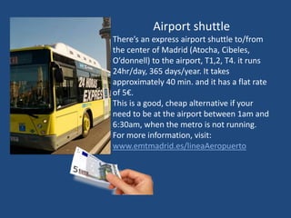 Airport shuttle
There’s an express airport shuttle to/from
the center of Madrid (Atocha, Cibeles,
O’donnell) to the airport, T1,2, T4. it runs
24hr/day, 365 days/year. It takes
approximately 40 min. and it has a flat rate
of 5€.
This is a good, cheap alternative if your
need to be at the airport between 1am and
6:30am, when the metro is not running.
For more information, visit:
www.emtmadrid.es/lineaAeropuerto
 