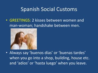 Spanish Social Customs
• GREETINGS: 2 kisses between women and
man-woman; handshake between men.
• Always say ‘buenos días’ or ‘buenas tardes’
when you go into a shop, building, house etc.
and ‘adios’ or ‘hasta luego’ when you leave.
 
