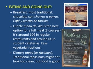 • EATING AND GOING OUT:
– Breakfast: most traditional:
chocolate con churros o porras.
Café y pincho de tortilla
– Lunch: menú del día is the best
option for a full meal (3 courses).
It’s around 10€ in regular
restaurants and around 6€ in
student cafeterias. Few
vegetarian options.
– Dinner: tapas (or raciones).
Traditional tapas bars might not
look too clean, but food is good!
 