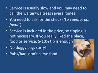 • Service is usually slow and you may need to
call the waiter/waitress several times
• You need to ask for the check (‘La cuenta, por
favor’)
• Service is included in the price, so tipping is
not necessary. If you really liked the place,
food or service, 5-10% tip is enough
• No doggy bag, sorry!
• Pubs/bars don’t serve food
 