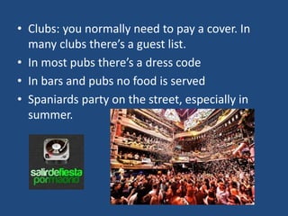 • Clubs: you normally need to pay a cover. In
many clubs there’s a guest list.
• In most pubs there’s a dress code
• In bars and pubs no food is served
• Spaniards party on the street, especially in
summer.
 