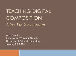 TEACHING DIGITAL
COMPOSITION
A Few Tips & Approaches

Amy Goodloe
Program for Writing & Rhetoric
University of Colorado at Boulder
January 29, 2013
 