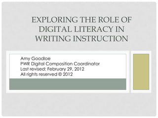 EXPLORING THE ROLE OF
DIGITAL LITERACY IN
WRITING INSTRUCTION
Amy Goodloe
PWR Digital Composition Coordinator
Spring 2012
All Rights Reserved © 2012
 