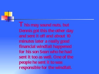 T his may sound nuts, but Dennis got this the other day and sent it off and about  10  minutes later a really good financial windfall happened for his son Sean who he had sent it too as well. One of the people he sent  it  to was responsible for the windfall.  