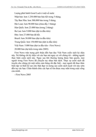 Tác Giả: Fernando Trias de Bes -Alex Rovira GOOD LUCK-BÍ MẬT CỦA MAY MẮN
Lượng phát hành Good Luck ở một số nước
Nhật bản: hơn 1.250.000 bản bán hết trong 5 tháng.
Tây Ban Nha: hơn 300.000 bản trong 5 tháng.
Đài Loan: hơn 90.000 bản (chưa đầy 3 tháng)
Hàn Quốc: hơn 23.000 bản (trong 2 tháng)
Ba Lan: hơn 9.000 bản (đợt in đầu tiên)
Đức: hơn 27.000 bản đã hết.
Brazil: hơn 30.000 bản (đợt in đầu tiên)
Trung Quốc: hơn 150.000 bản (đợt in đầu tiên)
Việt Nam: 5.000 bản (đợt in đầu tiên - First News)
20.000 bản (dự kiến trong năm 2005)
First News trân trọng giới thiệu đến bạn đọc Việt Nam cuốn sách kỳ diệu
này. Nó không chỉ kỳ diệu với các bạn mà ngay cả với chúng tôi - những người
thực hiện cuốn sách này. Ngay sau khi thương lượng được bản quyền, mọi
người trong First News đã chuyền tay nhau bản dịch. Thực sự cuốn sách đã
truyền cho chúng tôi một niềm cảm hứng rất đặc biệt - mọi người đã thao thức
biên tập và thiết kế sao cho thật đẹp và mong sao cuốn sách tuyệt vời này sớm
đến tay các bạn. Chân thành chúc các bạn sẽ tìm được may mắn trong cuộc sống
của mình.
- First News 2005
www.phuonghong.com www.taixiu.com3
 