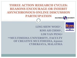 THREE ACTION RESEARCH CYCLES: 
REASONS ENCOURAGE OR INHIBIT 
ASYNCHRONOUS ONLINE DISCUSSION 
PARTICIPATION 
LING SIEW WOEI1*, 
KOO AH CHOO2, 
LIM YAN PENG3 
123MULTIMEDIA UNIVERSITY, FACULTY 
OF CREATIVE MULTIMEDIA, 63000 
CYBERJAYA, MALAYSIA 
 