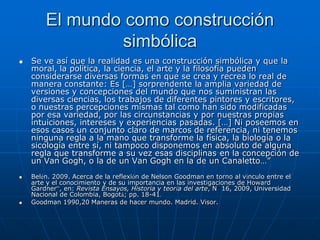 El mundo como construcción
                simbólica
   Se ve así que la realidad es una construcción simbólica y que la
    moral, la política, la ciencia, el arte y la filosofía pueden
    considerarse diversas formas en que se crea y recrea lo real de
    manera constante: Es […] sorprendente la amplia variedad de
    versiones y concepciones del mundo que nos suministran las
    diversas ciencias, los trabajos de diferentes pintores y escritores,
    o nuestras percepciones mismas tal como han sido modificadas
    por esa variedad, por las circunstancias y por nuestras propias
    intuiciones, intereses y experiencias pasadas. […] Ni poseemos en
    esos casos un conjunto claro de marcos de referencia, ni tenemos
    ninguna regla a la mano que transforme la física, la biología o la
    sicología entre sí, ni tampoco disponemos en absoluto de alguna
    regla que transforme a su vez esas disciplinas en la concepción de
    un Van Gogh, o la de un Van Gogh en la de un Canaletto…”
   Belén. 2009. Acerca de la reflexión de Nelson Goodman en torno al vínculo entre el
    arte y el conocimiento y de su importancia en las investigaciones de Howard
    Gardner”, en: Revista Ensayos, Historia y teoría del arte, N 16, 2009, Universidad
    Nacional de Colombia, Bogotá; pp. 18-41.
   Goodman 1990,20 Maneras de hacer mundo. Madrid. Visor.
 