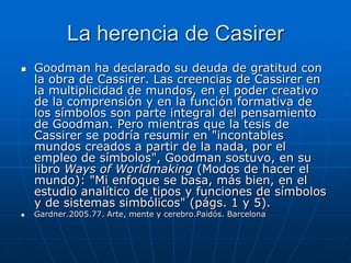 La herencia de Casirer
   Goodman ha declarado su deuda de gratitud con
    la obra de Cassirer. Las creencias de Cassirer en
    la multiplicidad de mundos, en el poder creativo
    de la comprensión y en la función formativa de
    los símbolos son parte integral del pensamiento
    de Goodman. Pero mientras que la tesis de
    Cassirer se podría resumir en "incontables
    mundos creados a partir de la nada, por el
    empleo de símbolos", Goodman sostuvo, en su
    libro Ways of Worldmaking (Modos de hacer el
    mundo): "Mi enfoque se basa, más bien, en el
    estudio analítico de tipos y funciones de símbolos
    y de sistemas simbólicos" (págs. 1 y 5).
   Gardner.2005.77. Arte, mente y cerebro.Paidós. Barcelona
 