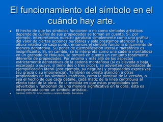 El funcionamiento del símbolo en el
          cuándo hay arte.
   El hecho de que los símbolos funcionen o no como símbolos artísticos
    depende de cuáles de sus propiedades se toman en cuenta. Si, por
    ejemplo, interpretamos nuestro garabato simplemente como una gráfica
    del valor de ciertas acciones bursátiles y sólo prestamos atención a la
    altura relativa de cada punto, entonces el símbolo funciona únicamente de
    manera denotativa. Su poder de ejemplificación literal o metafórica es
    insignificante. Si, en cambio, se lo interpreta como una cadena montañosa
    en un grabado de Hokusai, se tomará en cuenta un conjunto totalmente
    diferente de propiedades. Por encima y más allá de los aspectos
    estrictamente denotativos de la cadena montañosa (si es elevada o baja,
    escarpada o suave, si tiene dos o tres picos), se advierten propiedades de
    ejemplificación literal (por ejemplo, su negrura) y propiedades expresivas
    (su gracia o su imponencia). También se presta atención a otras
    propiedades de los símbolos estéticos, como la plenitud de la versión, o
    sea el hecho de que cada detalle, cada matiz de la línea contribuya al
    efecto total de la obra. En la medida en que estas propiedades son
    advertidas y funcionan de una manera significativa en la obra, ésta es
    interpretada como un símbolo artístico.
   Gardner.2005.79. Arte, mente y cerebro.Paidós. Barcelona
 