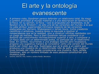 El arte y la ontología
                        evanescente
   A primera vista, Goodman parece defender un relativismo total. Se niega
    a conferir prioridad al mundo material o a una descripción en términos de
    la física. En su opinión, la física —sea la propuesta por Aristóteles, la de
    Newton o la de Einstein— es sólo una de las versiones del mundo, a la que
    no cabe atribuir superioridad intrínseca respecto de las versiones
    elaboradas por Hornero, Shakespeare o James Joyce. Como creadores
    científicos o artísticos, nuestra tarea no equivale a resolver el
    rompecabezas que es la realidad, sino a construir infinitas realidades con
    un juego de mecano. Pero si bien Goodman rehusa considerar a un
    dominio del conocimiento intrínsecamente superior a otro, o comparar a
    un físico dado con un determinado poeta, no participa de un relativismo
    total. En cambio, recurriendo a una analogía sencilla pero reveladora,
    propone una sugestiva manera de considerar cómo una versión del mundo
    podría ser mejor que otra. Supóngase que se le pide a un sastre que
    produzca una muestra de un determinado rollo de paño. Casi cualquier
    trozo tomado del rollo puede considerarse una muestra. Pero, señala
    Goodman, sólo un número limitado de esos pedazos constituirían una
    muestra justa
   Gardner.2005.83. Arte, mente y cerebro.Paidós. Barcelona
 