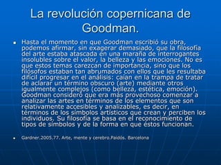 La revolución copernicana de
                Goodman.
   Hasta el momento en que Goodman escribió su obra,
    podemos afirmar, sin exagerar demasiado, que la filosofía
    del arte estaba atascada en una maraña de interrogantes
    insolubles sobre el valor, la belleza y las emociones. No es
    que estos temas carezcan de importancia, sino que los
    filósofos estaban tan abrumados con ellos que les resultaba
    difícil progresar en el análisis: caían en la trampa de tratar
    de aclarar un término obscuro (arte) mediante otros
    igualmente complejos (como belleza, estética, emoción).
    Goodman consideró que era más provechoso comenzar a
    analizar las artes en términos de los elementos que son
    relativamente accesibles y analizables, es decir, en
    términos de los símbolos artísticos que crean y perciben los
    individuos. Su filosofía se basa en el reconocimiento de
    tipos de símbolos y de la forma en que éstos funcionan.

   Gardner.2005.77. Arte, mente y cerebro.Paidós. Barcelona
 