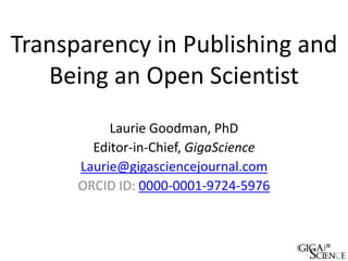 Transparency in Publishing and
Being an Open Scientist
Laurie Goodman, PhD
Editor-in-Chief, GigaScience
Laurie@gigasciencejournal.com
ORCID ID: 0000-0001-9724-5976
 